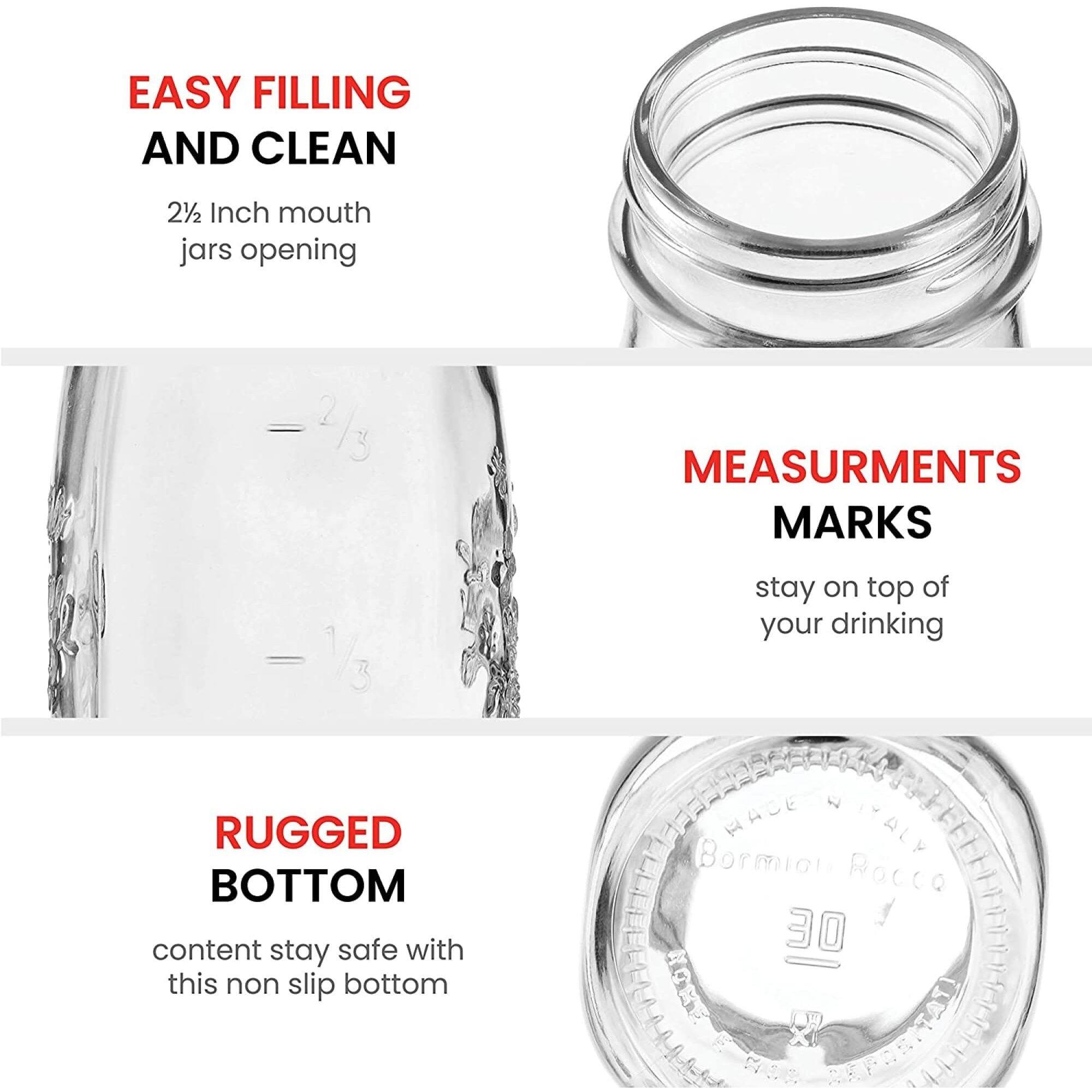 EASY FILLING AND CLEAN  
2½ Inch mouth jars opening  

MEASURMENTS MARKS  
stay on top of your drinking  

RUGGED BOTTOM  
content stay safe with this non slip bottom  

MADE IN ITALY  
Bormioli Rocco  
30