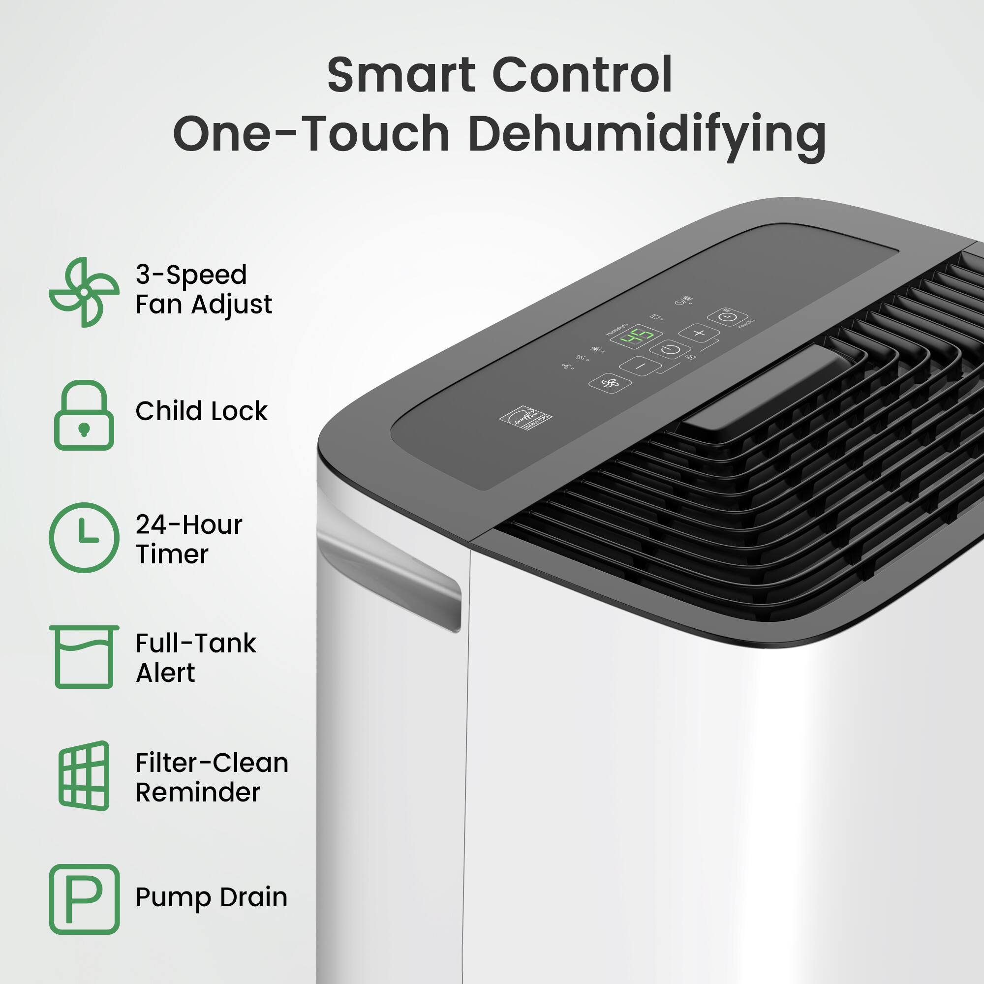 Smart Control One-Touch Dehumidifying  
3-Speed Fan Adjust  
Child Lock  
24-Hour Timer  
Full-Tank Alert  
Filter-Clean Reminder  
Pump Drain