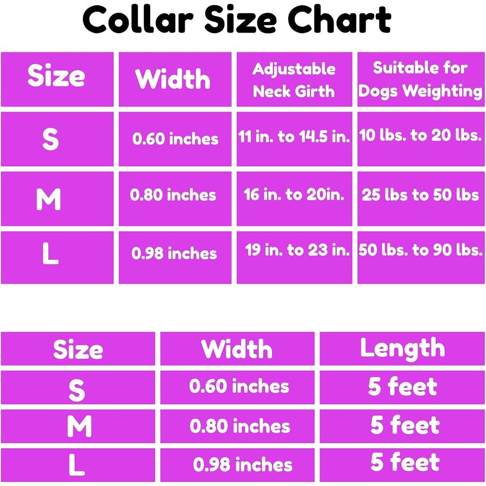 Collar Size Chart

| Size | Width | Adjustable Neck Girth | Suitable for Dogs Weighting |
|------|-------|---------------------|--------------------------|
| S    | 0.60 inches | 11 in. to 14.5 in. | 10 lbs. to 20 lbs. |
| M    | 0.80 inches | 16 in. to 20 in. | 25 lbs. to 50 lbs. |
| L    | 0.98 inches | 19 in. to 23 in. | 50 lbs. to 90 lbs. |

| Size | Width | Length |
|------|-------|--------|
| S    | 0.60 inches | 5 feet |
| M    | 0.80 inches | 5 feet |
| L    | 0.98 inches | 5 feet |