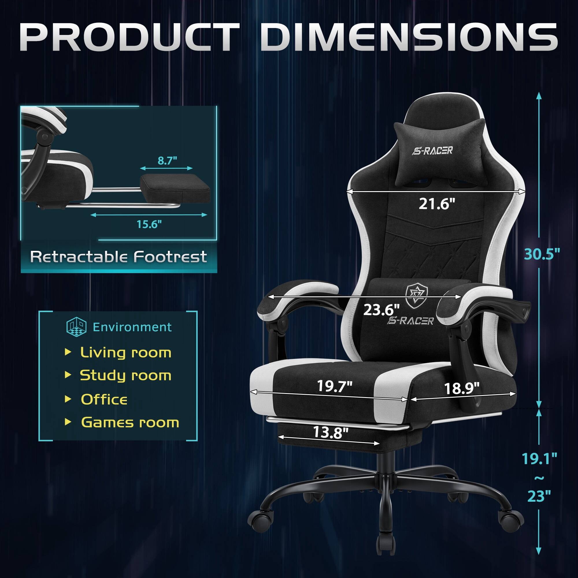 PRODUCT DIMENSIONS

8.7"  
15.6"  
21.6"  
Retractable Footrest  
30.5"  
Environment  
23.6" S-RACER  
Living room  
Study room  
Office  
Games room  
19.7"  
18.9"  
13.8"  
19.1"  
~23"