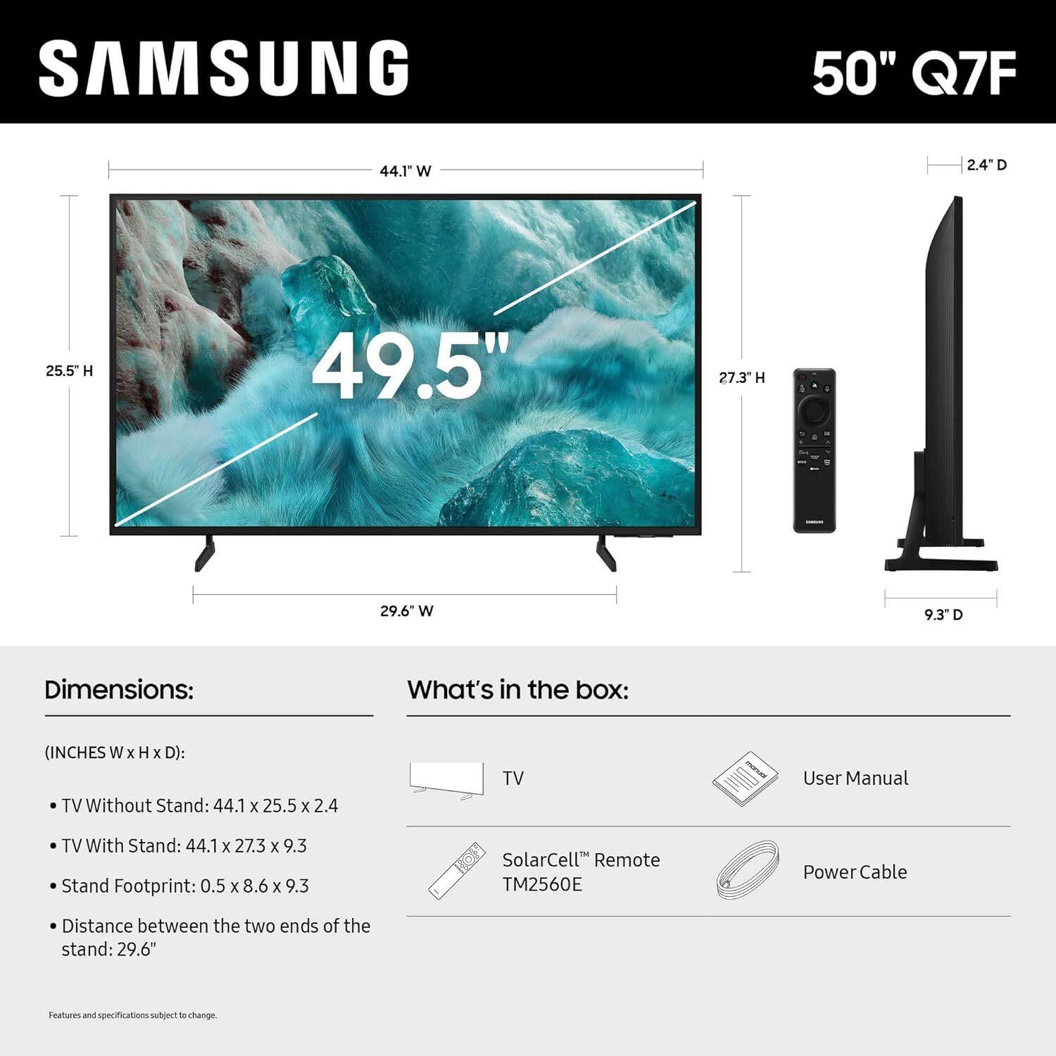 SAMSUNG 50" Q7F

Dimensions:
(INCHES W x H x D):
- TV Without Stand: 44.1 x 25.5 x 2.4
- TV With Stand: 44.1 x 27.3 x 9.3
- Stand Footprint: 0.5 x 8.6 x 9.3
- Distance between the two ends of the stand: 29.6"

What's in the box:
- TV
- User Manual
- SolarCell™ Remote TM2560E
- Power Cable

Features and specifications subject to change.