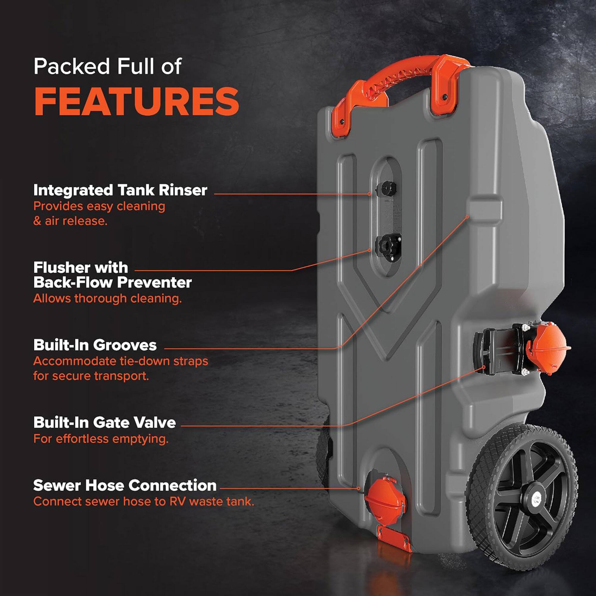 Packed Full of FEATURES

- Integrated Tank Rinser  
  Provides easy cleaning & air release.

- Flusher with Back-Flow Preventer  
  Allows thorough cleaning.

- Built-In Grooves  
  Accommodate tie-down straps for secure transport.

- Built-In Gate Valve  
  For effortless emptying.

- Sewer Hose Connection  
  Connect sewer hose to RV waste tank.