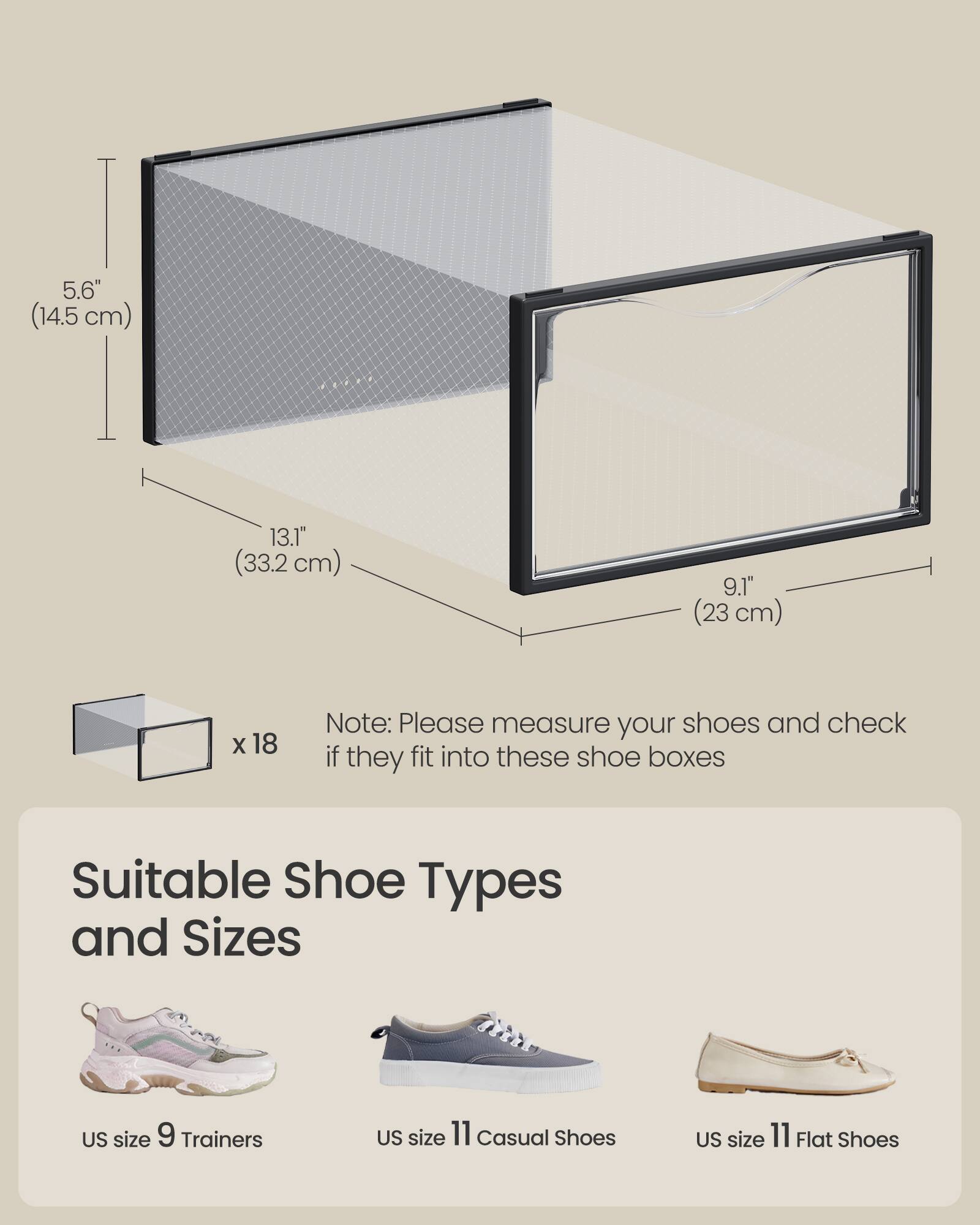 5.6" (14.5 cm)  
13.1" (33.2 cm)  
9.1" (23 cm)  

x 18  

Note: Please measure your shoes and check if they fit into these shoe boxes  

Suitable Shoe Types and Sizes  
US size 9 Trainers  
US size 11 Casual Shoes  
US size 11 Flat Shoes