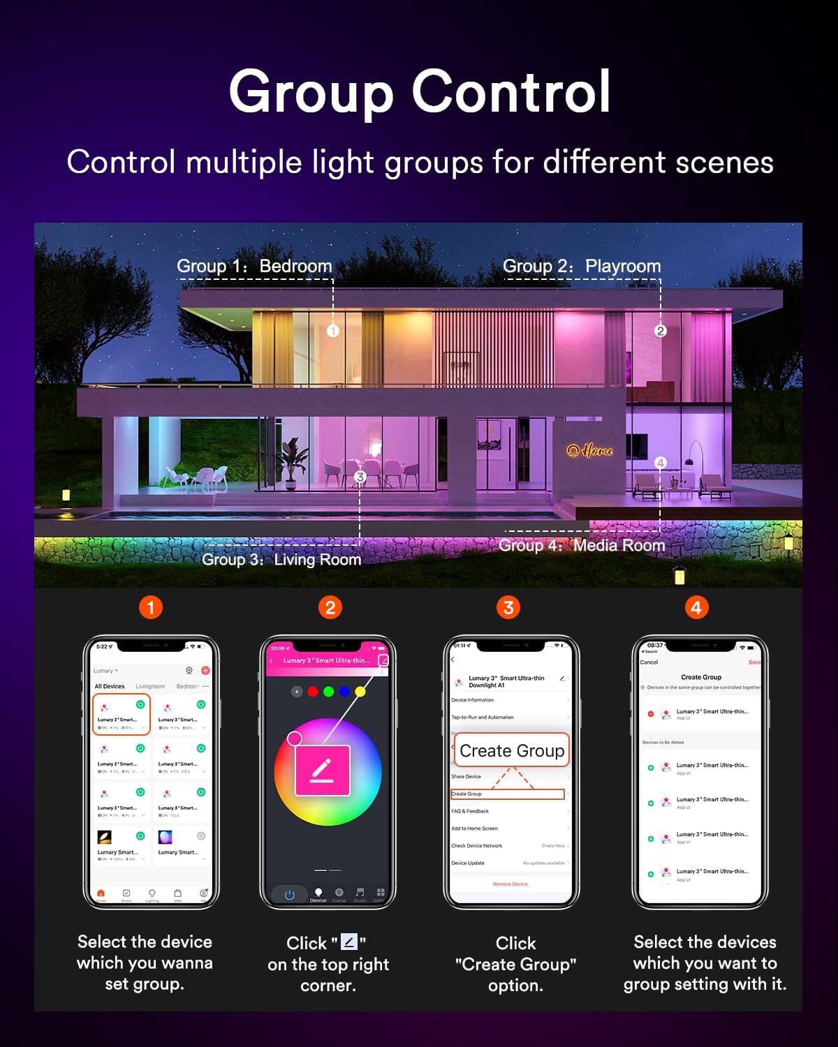 Group Control

Control multiple light groups for different scenes

Group 1: Bedroom
Group 2: Playroom
Group 3: Living Room
Group 4: Media Room

1. Select the device which you wanna set group.
2. Click on the top right corner.
3. Click "Create Group" option.
4. Select the devices which you want to group setting with it.