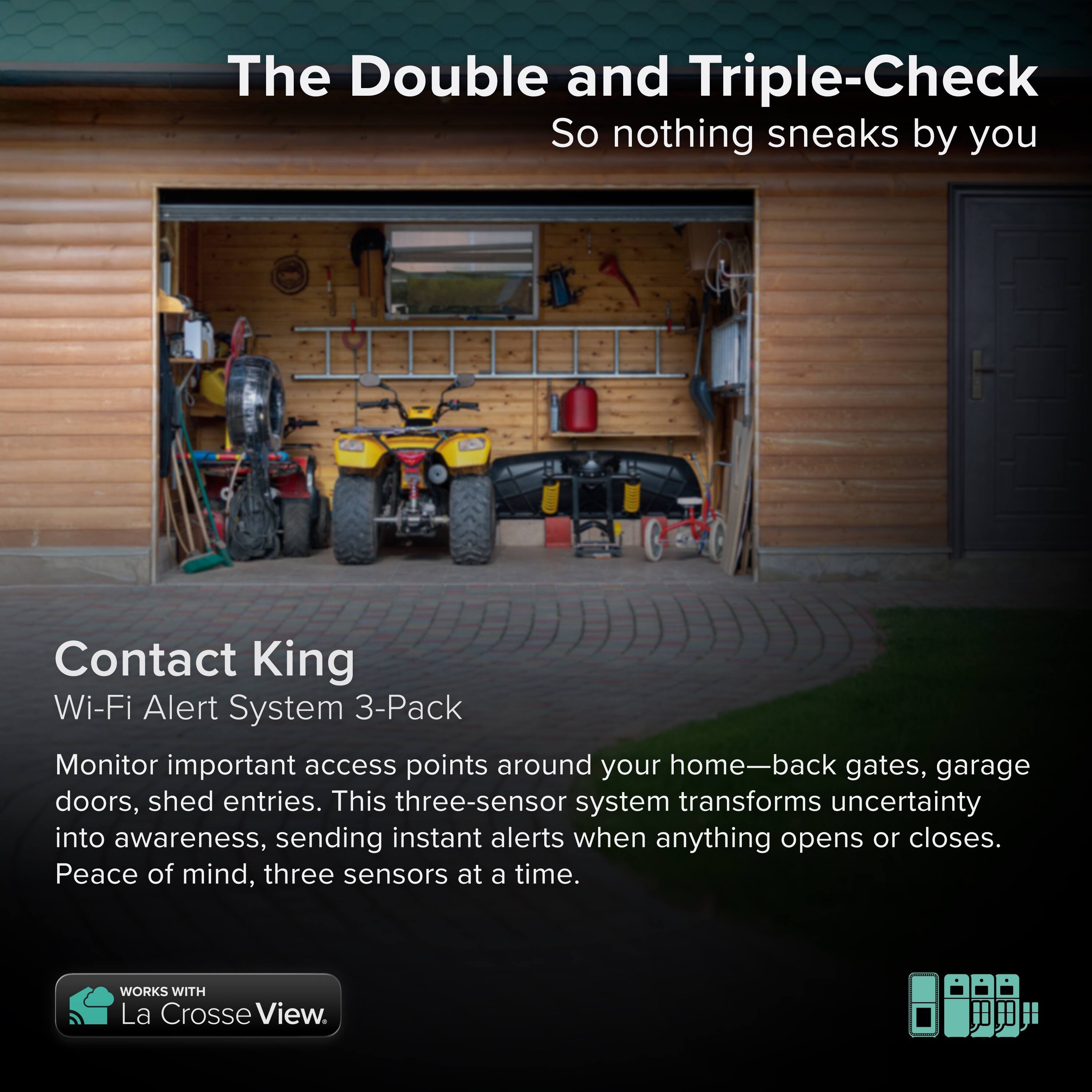 The Double and Triple-Check  
So nothing sneaks by you  

Contact King  
Wi-Fi Alert System 3-Pack  

Monitor important access points around your home—back gates, garage doors, shed entries. This three-sensor system transforms uncertainty into awareness, sending instant alerts when anything opens or closes. Peace of mind, three sensors at a time.  

WORKS WITH La Crosse View.