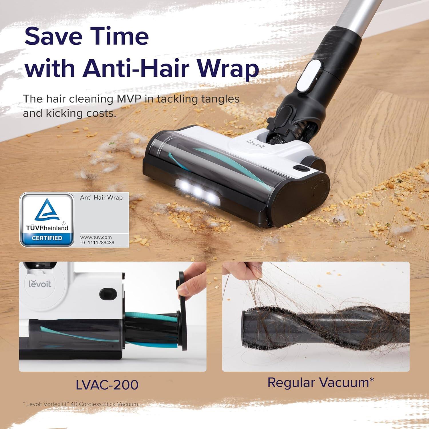 Save Time with Anti-Hair Wrap

The hair cleaning MVP in tackling tangles and kicking costs.

Anti-Hair Wrap  
TÜV Rheinland CERTIFIED  
www.tuv.com  
ID 1111289439

Levoit LVAC-200  
Levoit VortexiQ™ 40 Cordless Stick Vacuum

Regular Vacuum*