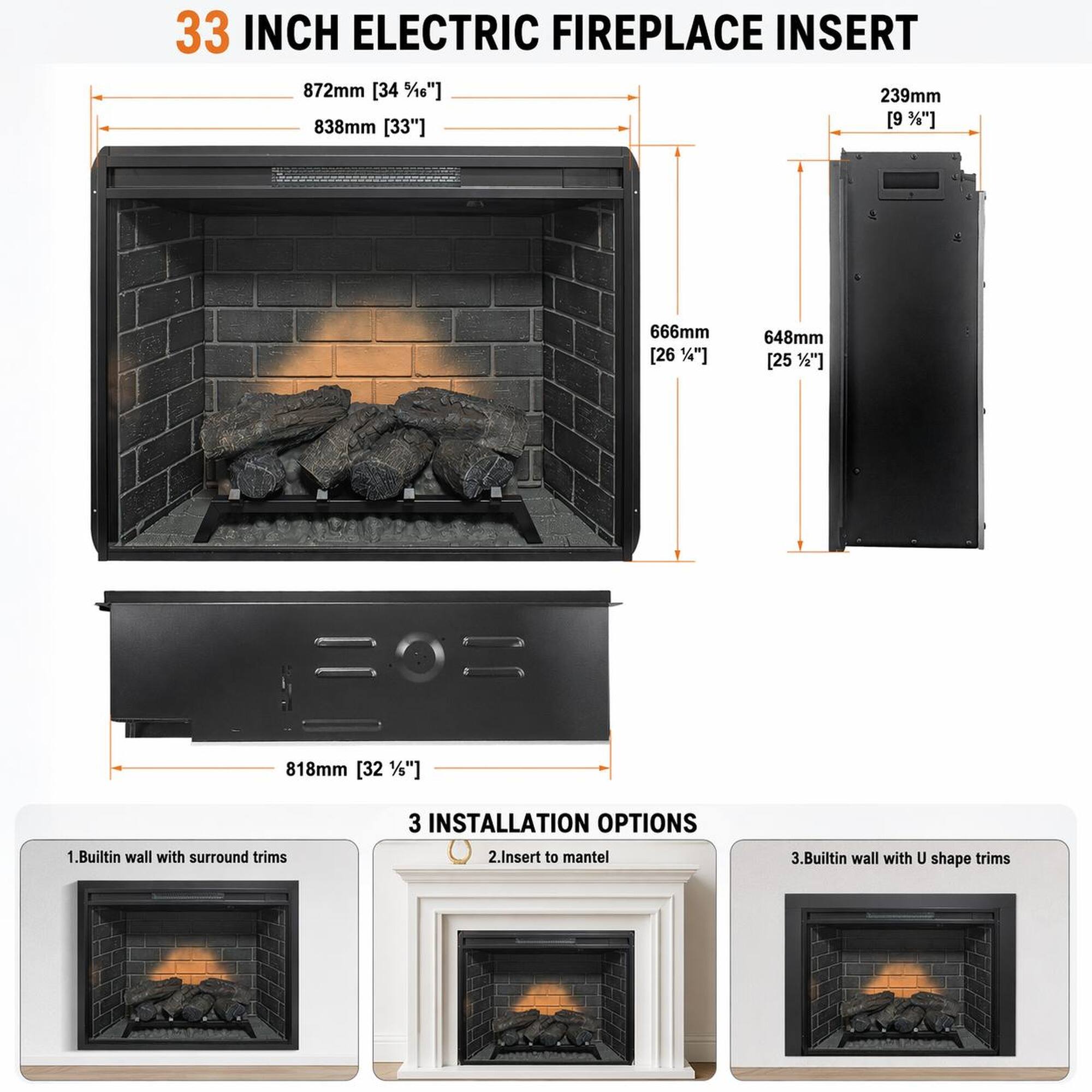 33 INCH ELECTRIC FIREPLACE INSERT

872mm [34 1/6"]
838mm [33"]
239mm [9 1/2"]
666mm [26 1/4"]
648mm [25 1/2"]
818mm [32 1/2"]

3 INSTALLATION OPTIONS
1. Builtin wall with surround trims
2. Insert to mantel
3. Builtin wall with U shape trims
