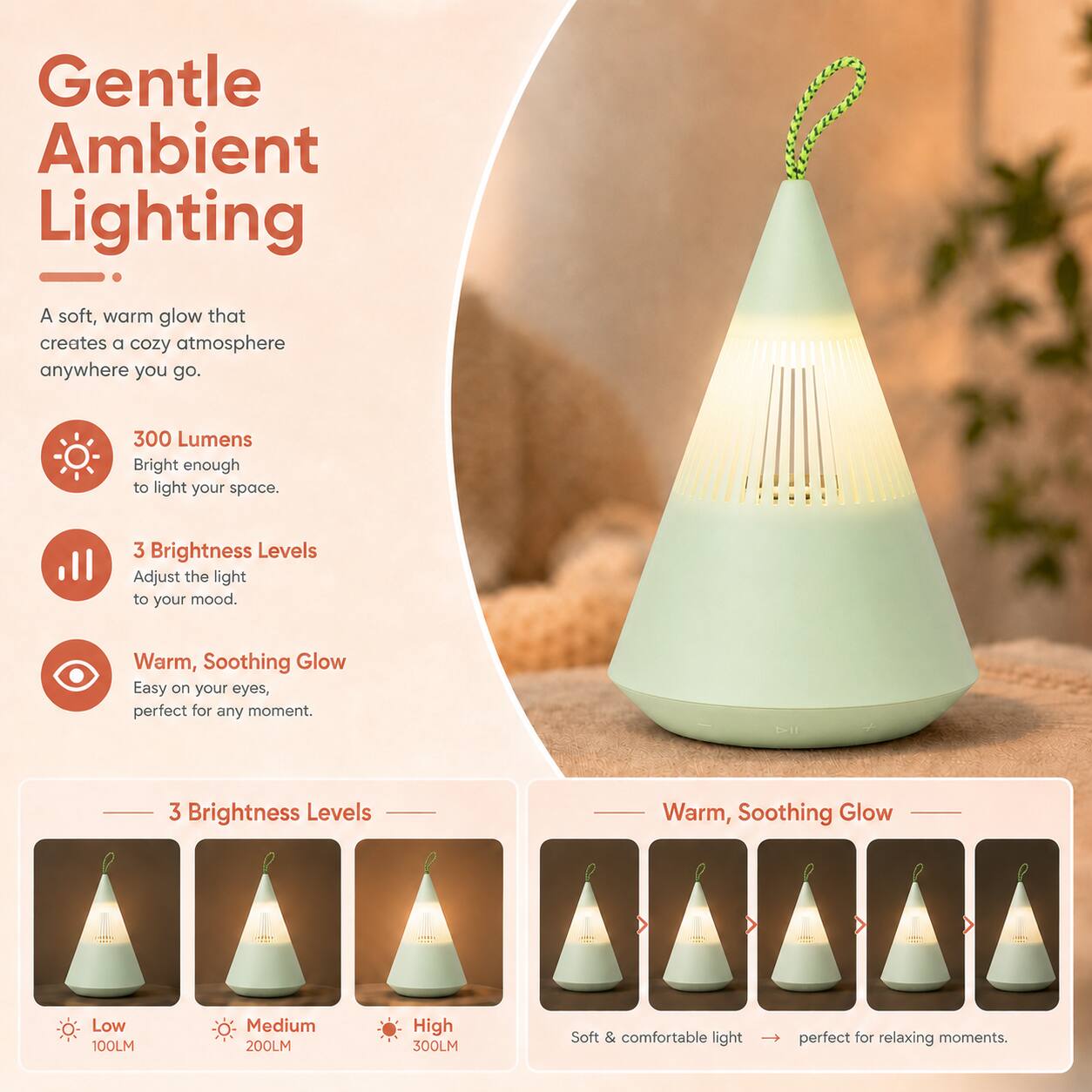 Gentle Ambient Lighting

A soft, warm glow that creates a cozy atmosphere anywhere you go.

300 Lumens
Bright enough to light your space.

3 Brightness Levels
Adjust the light to your mood.

Warm, Soothing Glow
Easy on your eyes, perfect for any moment.

3 Brightness Levels
Low 100LM
Medium 200LM
High 300LM

Soft & comfortable light perfect for relaxing moments.