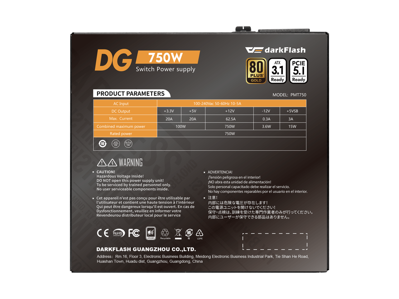 DG 750W Switch Power supply  
darkFlash ATX PCIE 80 3.1 5.1 PLUS GOLD Ready  
PRODUCT PARAMETERS  
MODEL: PMT750  
AC Input DC Output Max. Current  
100-240Vac 50-60Hz 10-5A  
+3.3V 20A  
+5V 20A  
+12V 62.5A  
-12V 0.3A  
+5VSB 3A  
Combined maximum power Rated power  
100W  
750W  
3.6W  
15W  
4 WARNING CAUTION! Hazardous Voltage Inside! DO NOT open this power supply unit! To be serviced by trained personnel only. No user serviceable components inside. Cet appareil n'est pas conu pour tre utilisable par l'utilisateur et contient une haute tension l'intrieur Qui peut tre dangereux lorsqu'il est ouvert. En cas de Dysfonctionnement, veuillez en informer votre Revendeurou distributeur local pour le service  
ADVERTENCIA! Tensin peligrosa en el