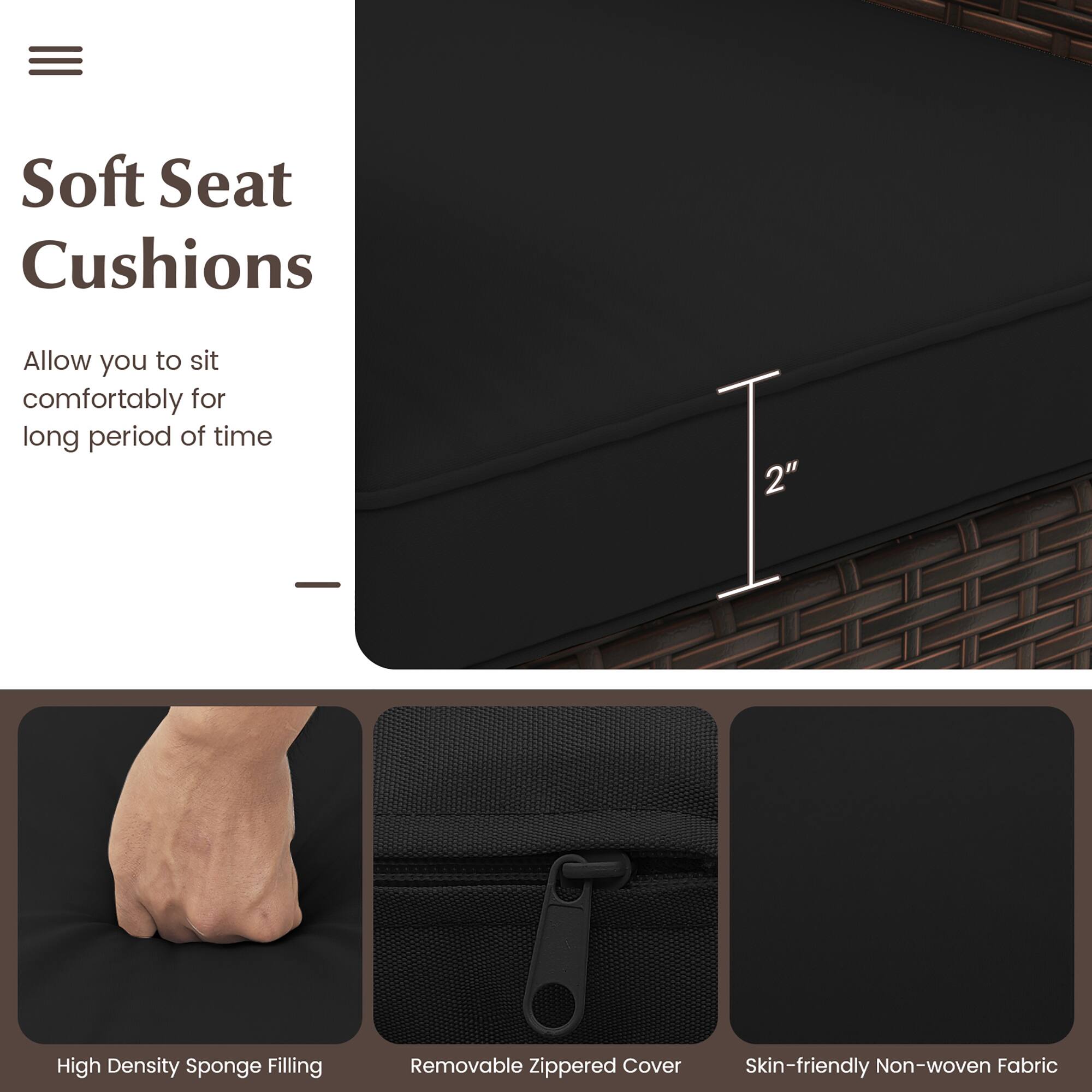 Soft Seat Cushions: Allow you to sit comfortably for long periods of time. 2" High Density Sponge Filling. Removable Zippered Cover. Skin-friendly Non-woven Fabric.