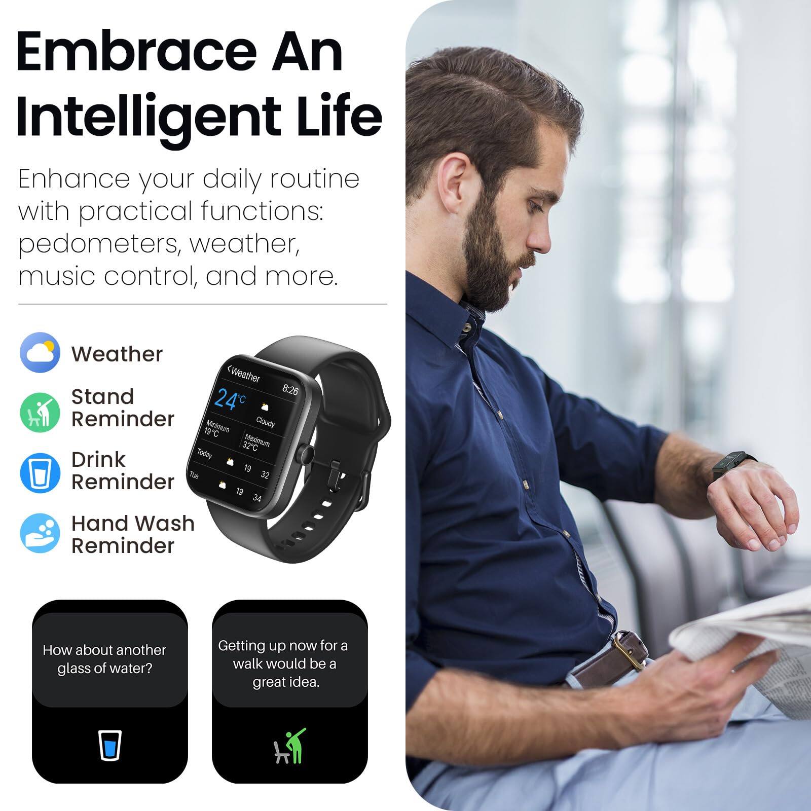 Embrace An Intelligent Life

Enhance your daily routine with practical functions: pedometers, weather, music control, and more.

Weather
Stand
Reminder
Drink Reminder
Hand Wash Reminder

How about another glass of water?
Getting up now for a walk would be a great idea.