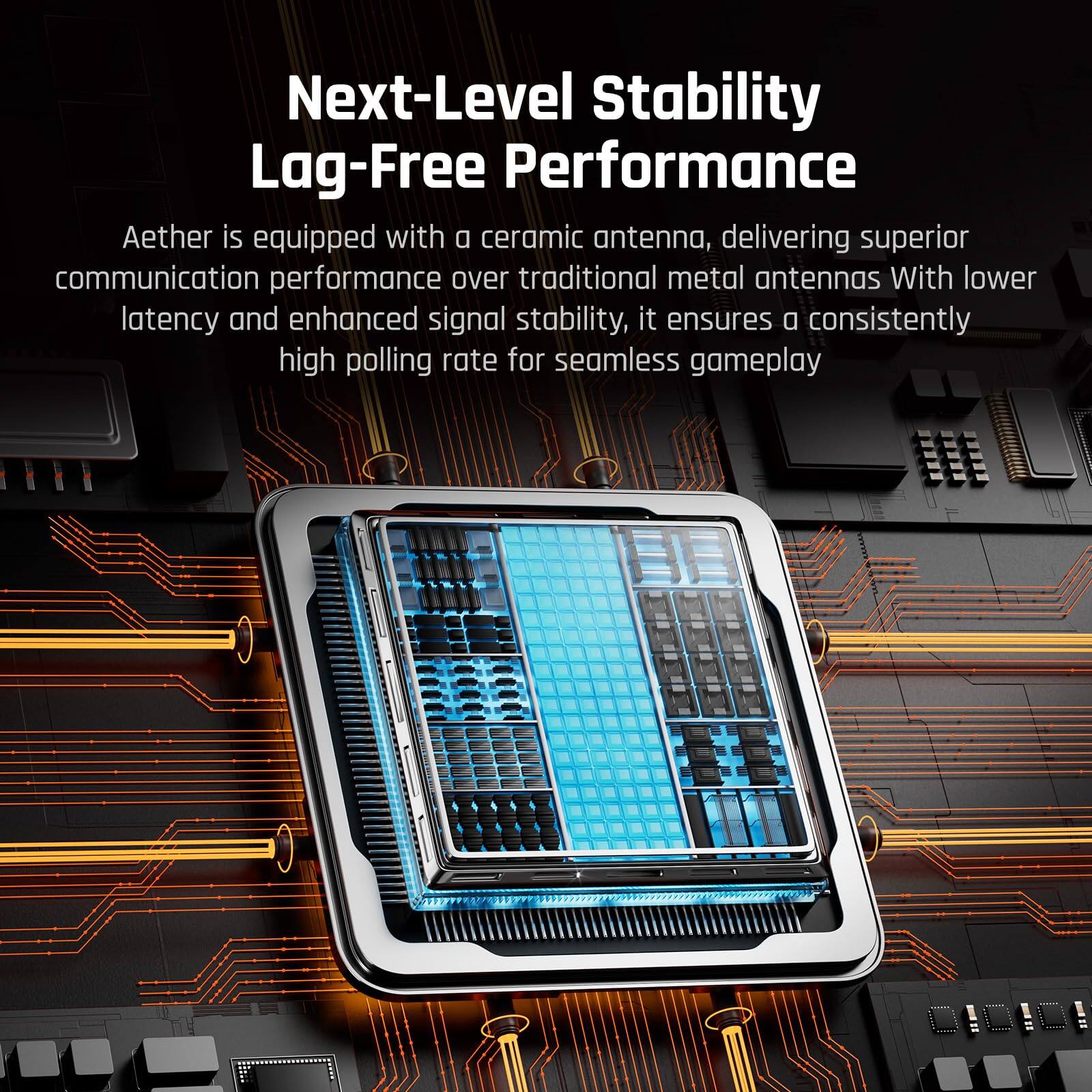 Next-Level Stability Lag-Free Performance

Aether is equipped with a ceramic antenna, delivering superior communication performance over traditional metal antennas. With lower latency and enhanced signal stability, it ensures a consistently high polling rate for seamless gameplay.
