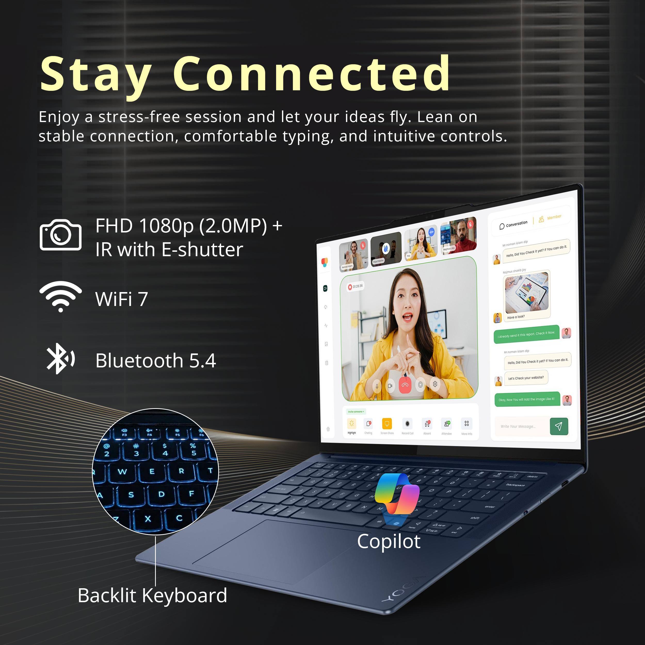 Stay Connected

Enjoy a stress-free session and let your ideas fly. Lean on stable connection, comfortable typing, and intuitive controls.

- FHD 1080p (2.0MP) + IR with E-shutter
- WiFi 7
- Bluetooth 5.4
- Backlit Keyboard

Copilot