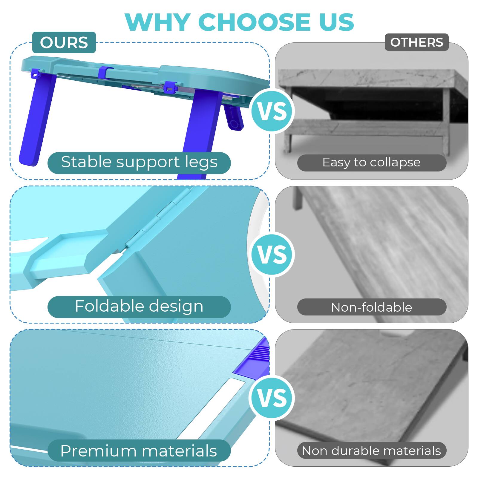 WHY CHOOSE US

OURS
- Stable support legs
- Foldable design
- Premium materials

VS

OTHERS
- Easy to collapse
- Non-foldable
- Non durable materials