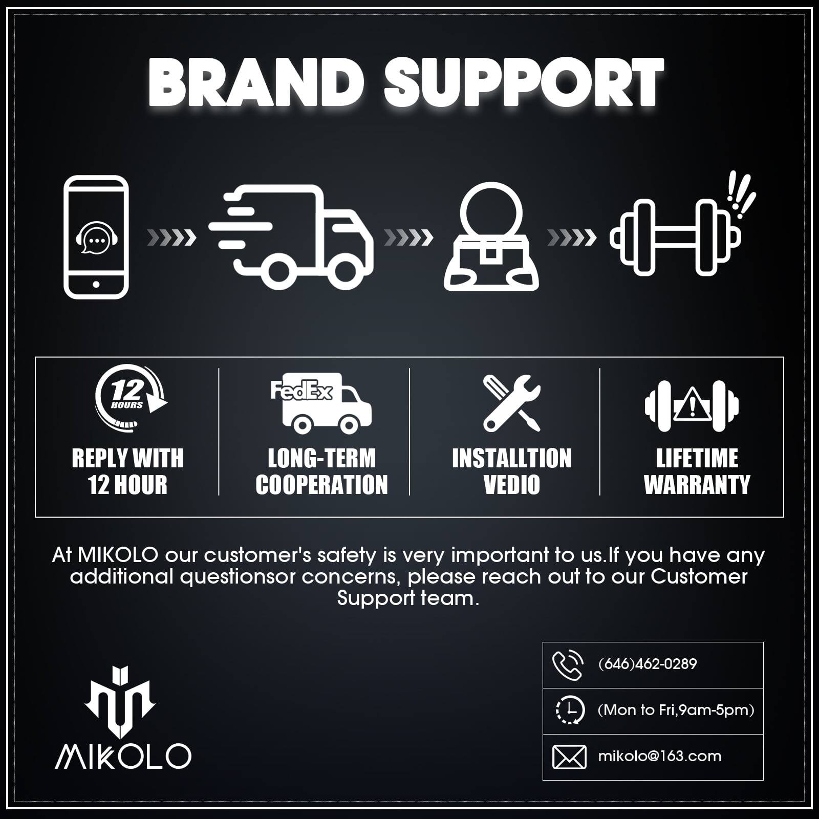 BRAND SUPPORT

REPLY WITH 12 HOUR
LONG-TERM COOPERATION
INSTALLTION VEDIO
LIFETIME WARRANTY

At MIKOLO our customer's safety is very important to us. If you have any additional questions or concerns, please reach out to our Customer Support team.
(646)462-0289 (Mon to Fri,9am-5pm)
MIKOLO mikolo@163.com