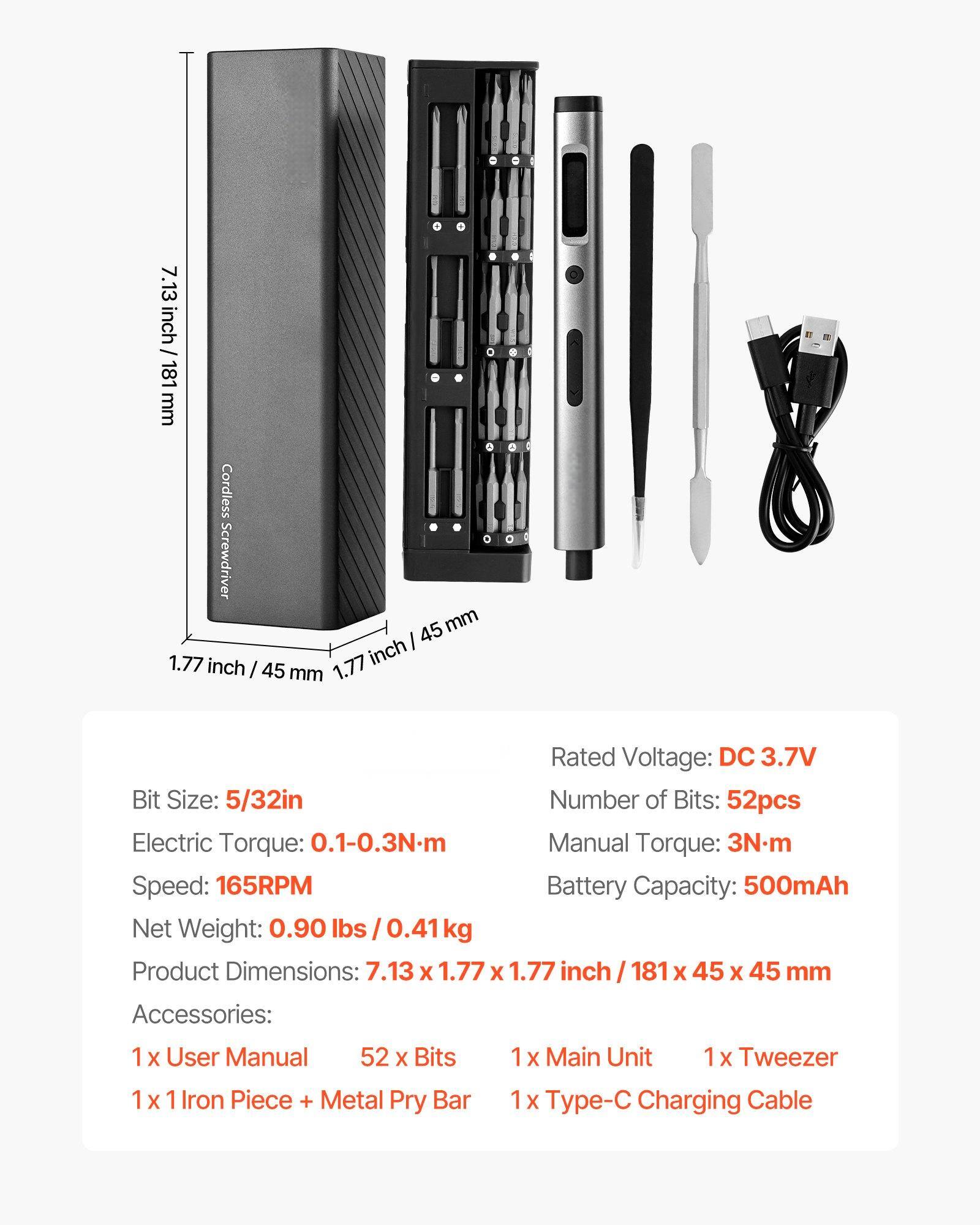 7.13 inch / 181 mm Cordless Screwdriver  
1.77 inch / 45 mm  

Rated Voltage: DC 3.7V  
Bit Size: 5/32in  
Number of Bits: 52pcs  
Electric Torque: 0.1-0.3N.m  
Manual Torque: 3Nm  
Speed: 165RPM  
Battery Capacity: 500mAh  
Net Weight: 0.90 lbs / 0.41 kg  
Product Dimensions: 7.13 x 1.77 x 1.77 inch / 181 x 45 x 45 mm  

Accessories:  
1 x User Manual  
52 x Bits  
1 x 1 Iron Piece + Metal Pry Bar  
1 x Main Unit  
1 x Tweezer  
1 x Type-C Charging Cable