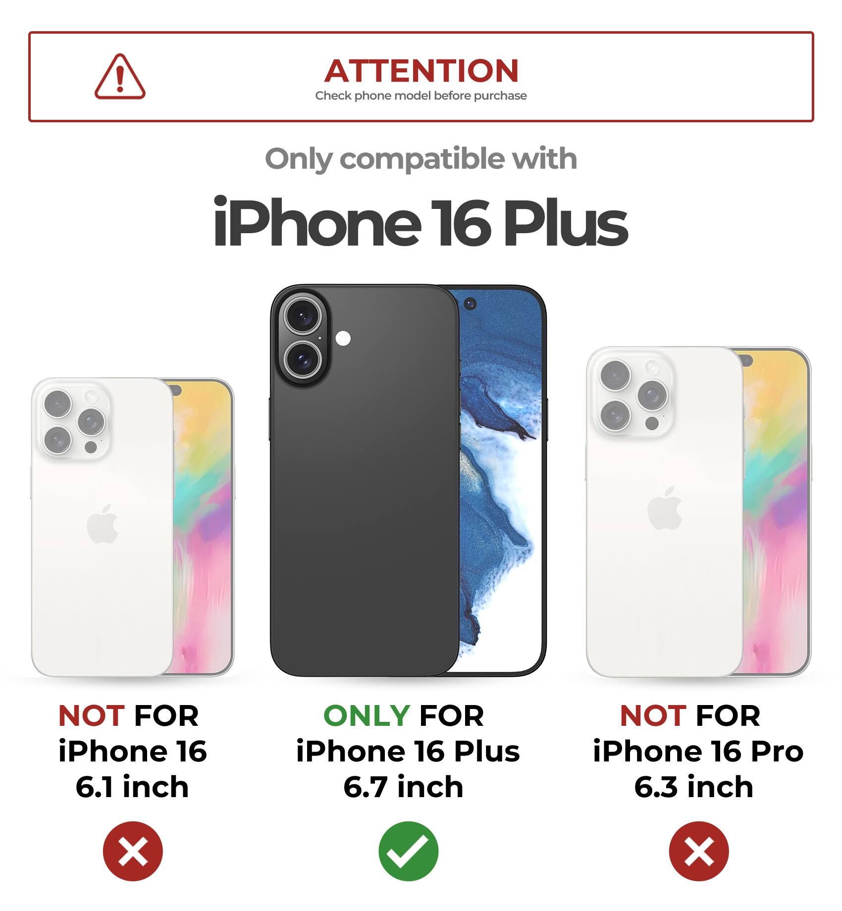 ATTENTION  
Check phone model before purchase  

Only compatible with  
iPhone 16 Plus  

NOT FOR  
iPhone 16 6.1 inch  

ONLY FOR  
iPhone 16 Plus 6.7 inch  

NOT FOR  
iPhone 16 Pro 6.3 inch