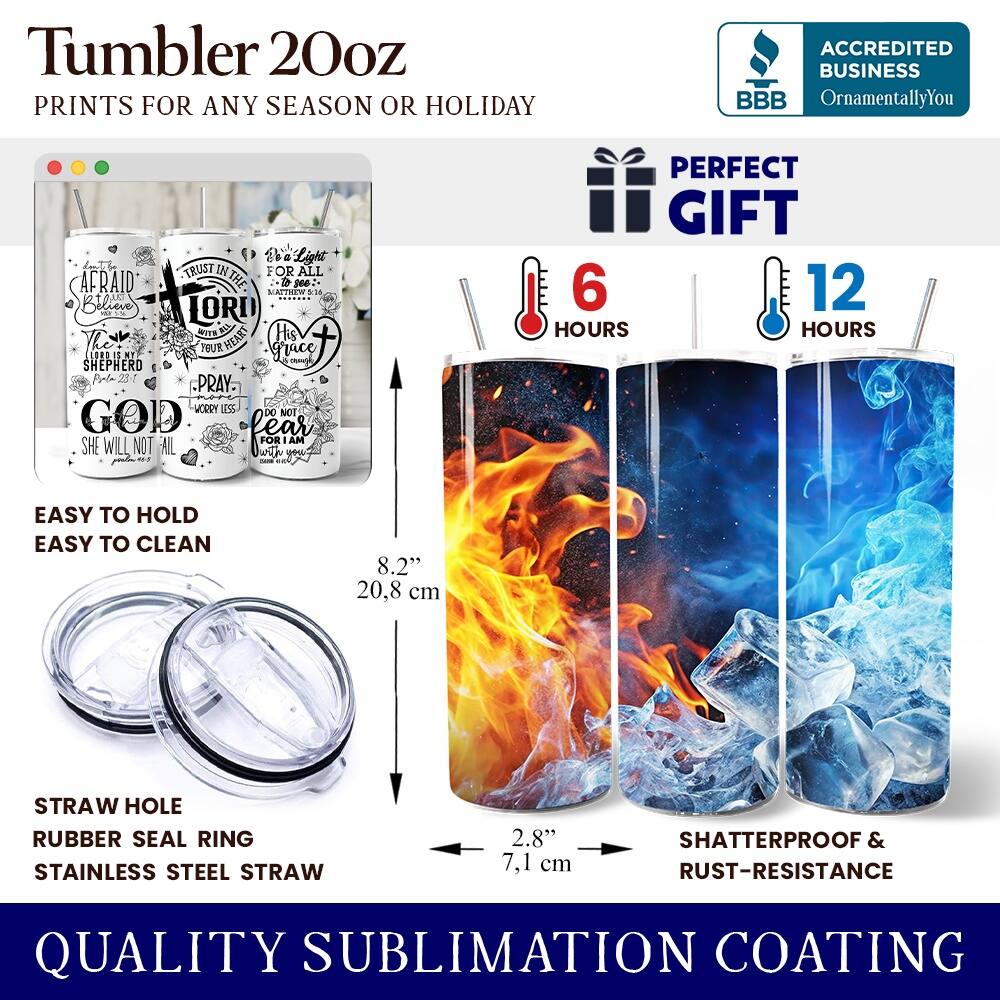 Tumbler 20oz  
PRINTS FOR ANY SEASON OR HOLIDAY  

ACCREDITED BUSINESS  
BBB  
OrnamentallyYou  

TRUST IN THE LORD  
AFRAID OF NOTHING  
THE SHEPHERD  
GOD  
SHE WILL NOT FAIL  

PERFECT GIFT  

EASY TO HOLD  
EASY TO CLEAN  

STRAW HOLE  
RUBBER SEAL RING  
STAINLESS STEEL STRAW  

SHATTERPROOF & RUST-RESISTANCE  

QUALITY SUBLIMATION COATING  

6 HOURS  
12 HOURS  

8.2" (20.8 cm)  
2.8" (7.1 cm)