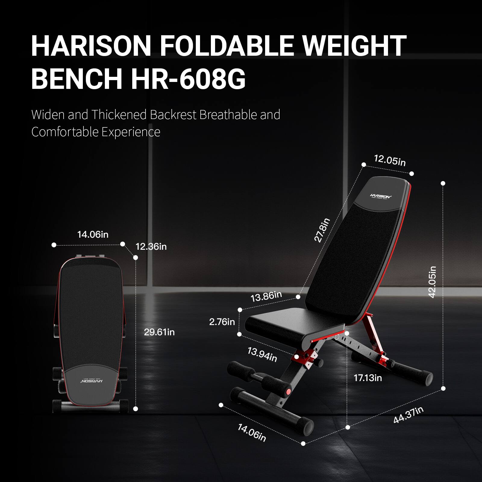 HARISON FOLDABLE WEIGHT BENCH HR-608G  
Widen and Thickened Backrest Breathable and Comfortable Experience  

12.05in  
14.06in  
12.36in  
29.61in  
13.86in  
2.76in  
13.94in  
27.8in  
17.13in  
42.05in  
14.06in  
44.37in