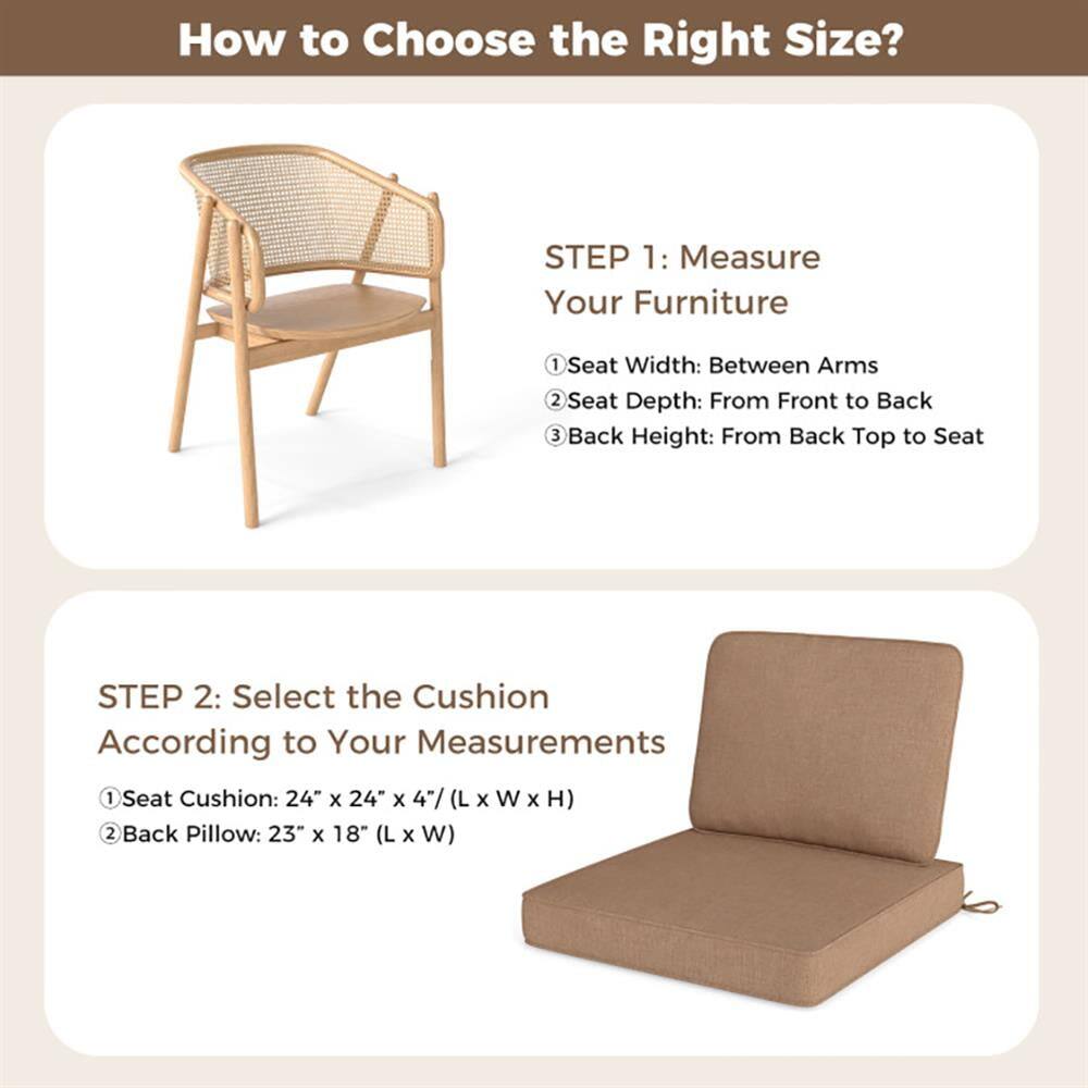 How to Choose the Right Size?

STEP 1: Measure Your Furniture
1. Seat Width: Between Arms
2. Seat Depth: From Front to Back
3. Back Height: From Back Top to Seat

STEP 2: Select the Cushion According to Your Measurements
1. Seat Cushion: 24" x 24" x 4" (L x W x H)
2. Back Pillow: 23" x 18" (L x W)