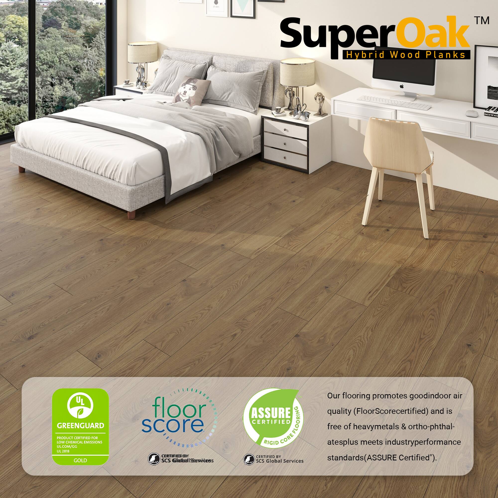 SuperOak™ Hybrid Wood Planks

UL GREENGUARD PROTECT GOLD
FLOOR SCORE CERTIFIED
ASSURE CERTIFIED

Our flooring promotes good indoor air quality (FloorScore certified) and is free of heavy metals & ortho-phthalates plus meets industry performance standards (ASSURE Certified).