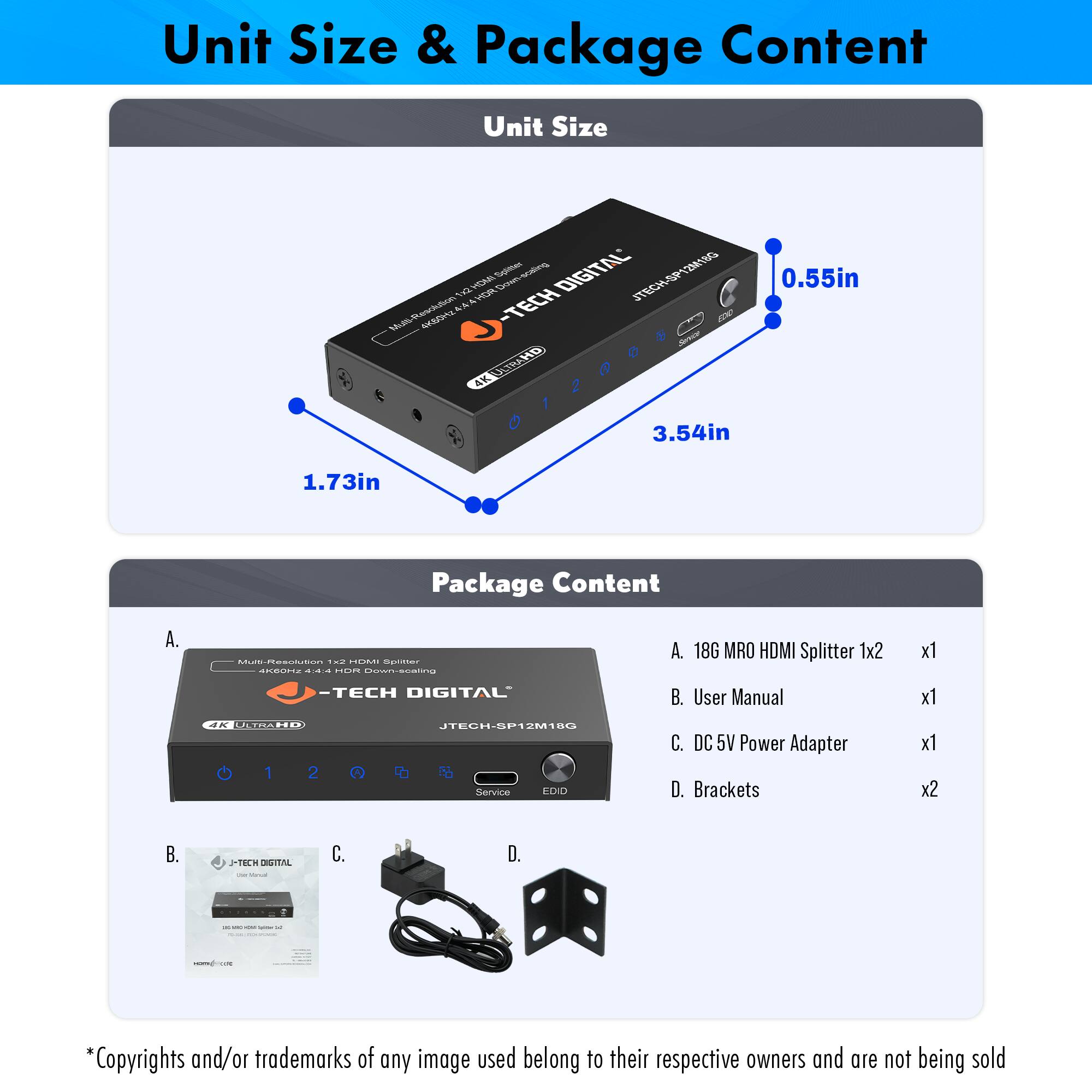 **Unit Size & Package Content**

**Unit Size**

- 0.55in
- 3.54in
- 1.73in

**Package Content**

A. 18G MRO HDMI Splitter 1x2 x1

B. User Manual x1

C. DC 5V Power Adapter x1

D. Brackets x2

*Copyrights and/or trademarks of any image used belong to their respective owners and are not being sold