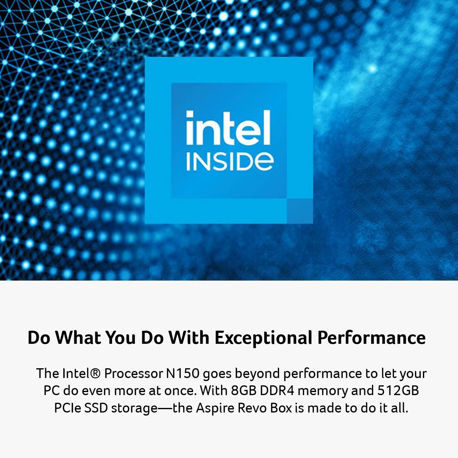 intel INSIDE

Do What You Do With Exceptional Performance

The Intel® Processor N150 goes beyond performance to let your PC do even more at once. With 8GB DDR4 memory and 512GB PCIe SSD storage—the Aspire Revo Box is made to do it all.