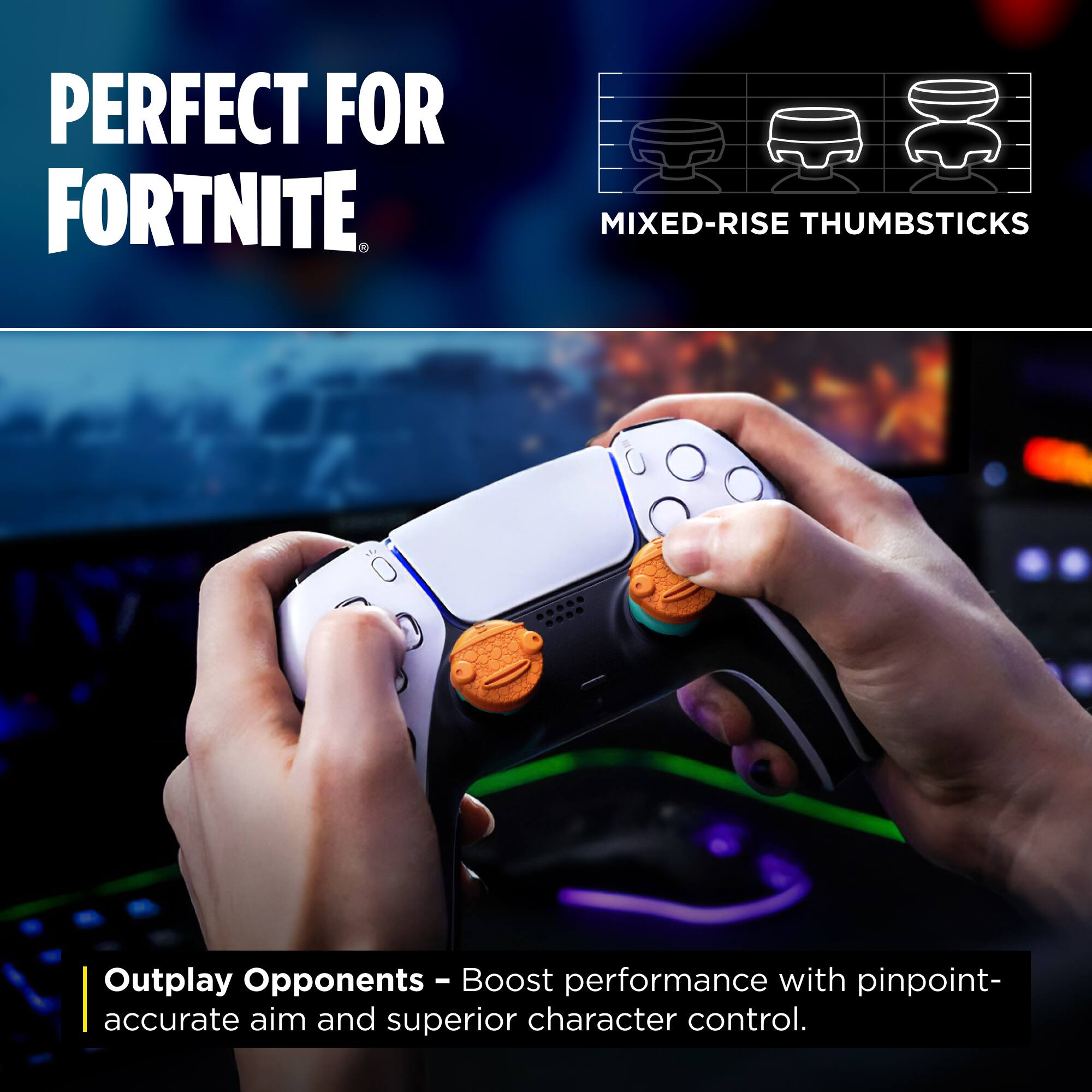 PERFECT FOR FORTNITE

MIXED-RISE THUMBSTICKS

Outplay Opponents - Boost performance with pinpoint-accurate aim and superior character control.