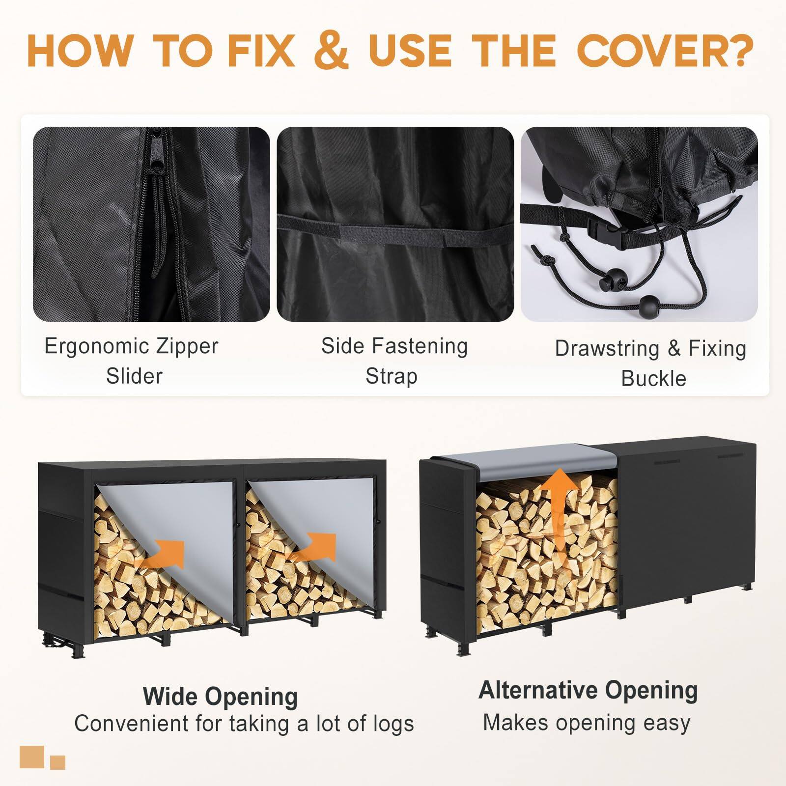 **HOW TO FIX & USE THE COVER?**

- **Ergonomic Zipper Slider**
- **Side Fastening Strap**
- **Drawstring & Fixing Buckle**
- **Wide Opening**
  - Convenient for taking a lot of logs
- **Alternative Opening**
  - Makes opening easy