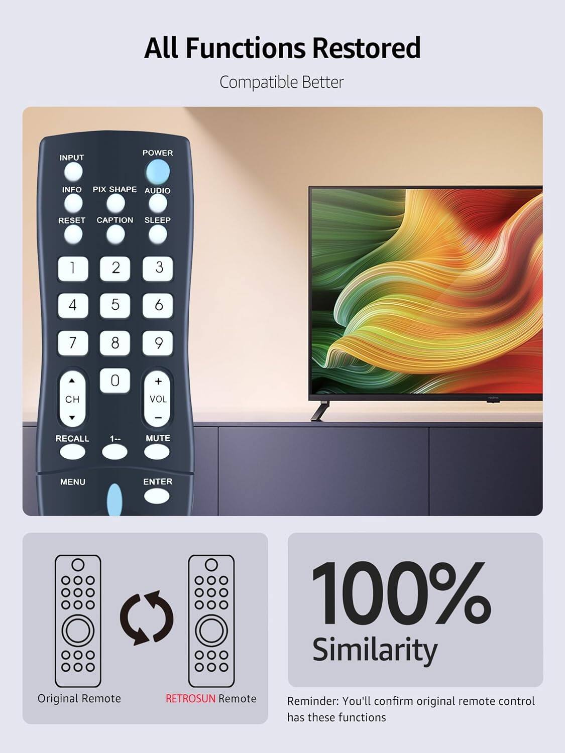 All Functions Restored  
Compatible Better  

INPUT  
POWER  
INFO  
PIX SHAPE  
AUDIO  
RESET  
CAPTION  
SLEEP  

1  
2  
3  
4  
5  
6  
7  
8  
9  
CH  
0  
+ VOL  
I  
RECALL  
1--  
MUTE  
MENU  
ENTER  

100% Similarity  

Original Remote  
RETROSUN Remote  

Reminder: You'll confirm original remote control has these functions