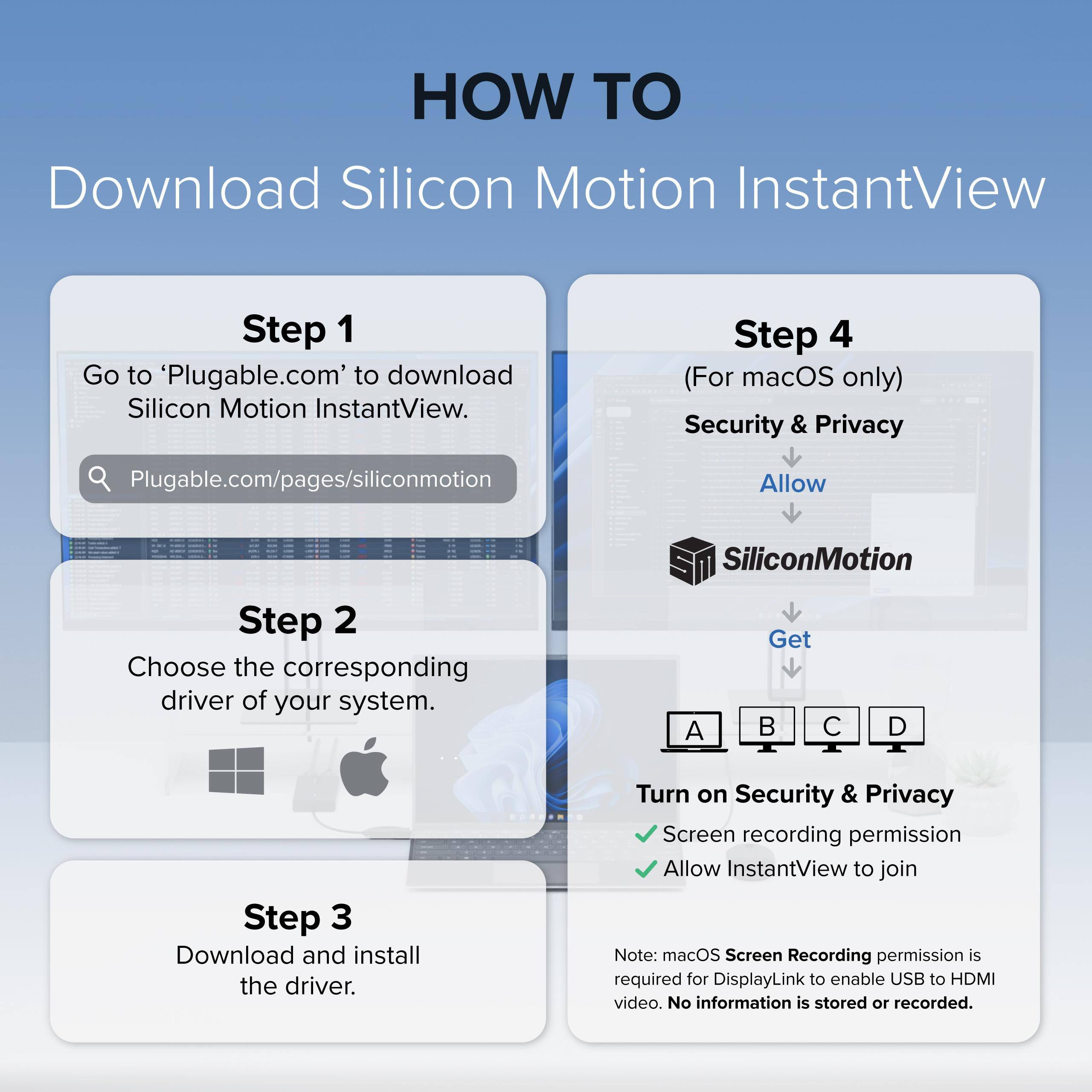 HOW TO Download Silicon Motion InstantView

Step 1
Go to 'Plugable.com' to download Silicon Motion InstantView.
Plugable.com/pages/siliconmotion

Step 2
Choose the corresponding driver of your system.

Step 3
Download and install the driver.

Step 4 (For macOS only)
Security & Privacy
Allow SiliconMotion

Turn on Security & Privacy
Screen recording permission
Allow InstantView to join

Note: macOS Screen Recording permission is required for DisplayLink to enable USB to HDMI video. No information is stored or recorded.