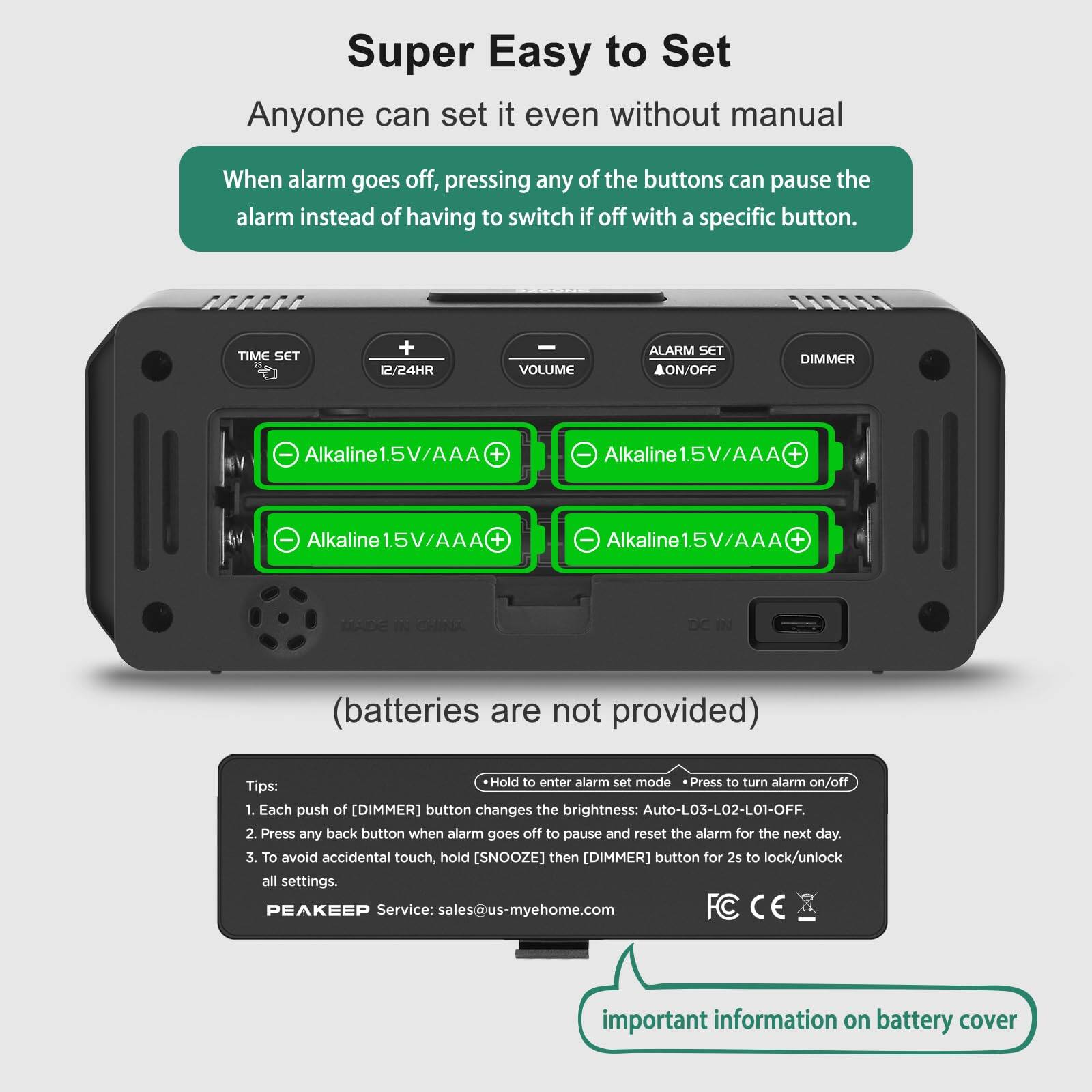 Super Easy to Set  
Anyone can set it even without manual  

When alarm goes off, pressing any of the buttons can pause the alarm instead of having to switch if off with a specific button.  

TIME SET  
12/24HR  
VOLUME  
ALARM SET ON/OFF  
DIMMER  

Alkaline 1.5V/AAA +  
Alkaline 1.5V/AAA +  
Alkaline 1.5V/AAA +  
Alkaline 1.5V/AAA +  

(batteries are not provided)  

Tips:  
1. Each push of [DIMMER] button changes the brightness: Auto-L03-L02-L01-OFF.  
2. Press any back button when alarm goes off to pause and reset the alarm for the next day.  
3. To avoid accidental touch, hold [SNOOZE] then [DIMMER] button for 2s to lock/unlock all settings.  

PEAKEEP Service: sales@us-myehome.com  

important information on battery cover