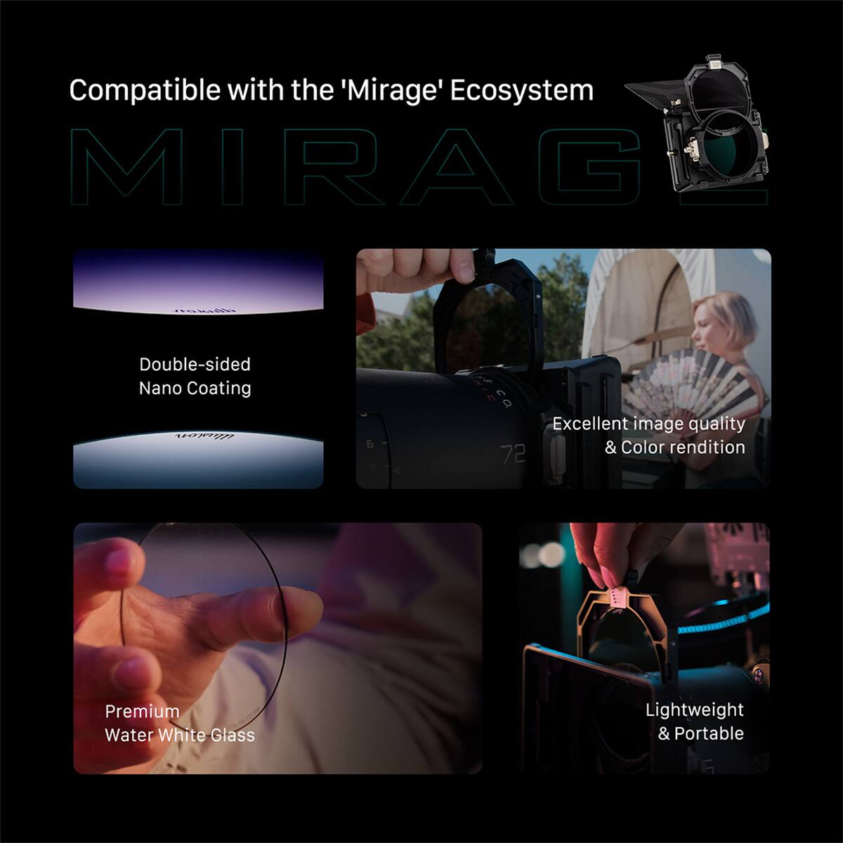 Compatible with the 'Mirage' Ecosystem  
MIRAG  

Double-sided Nano Coating  
Excellent image quality & Color rendition  
Premium Water White Glass  
Lightweight & Portable