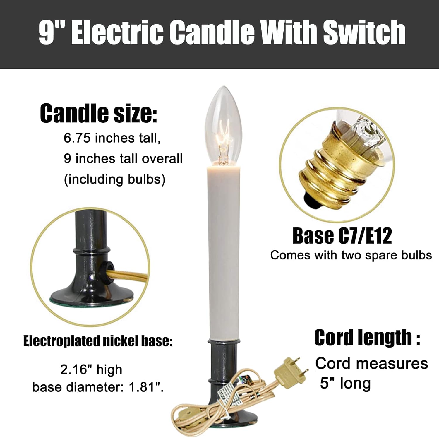 9" Electric Candle With Switch

Candle size:
- 6.75 inches tall
- 9 inches tall overall (including bulbs)

Base C7/E12
- Comes with two spare bulbs

Electroplated nickel base:
- 2.16" high
- Base diameter: 1.81"

Cord length:
- Cord measures 5" long