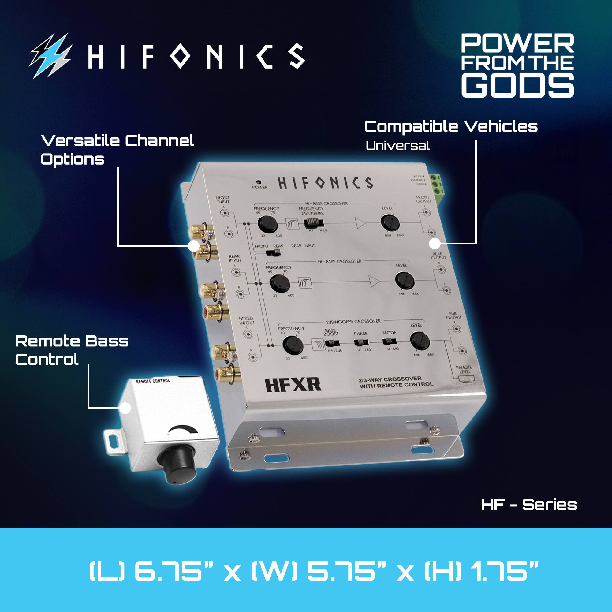 HIFONICS POWER FROM THE GODS  
Versatile Channel Options  
Compatible Vehicles: Universal  
HIFONICS HF - Series  
Remote Bass Control  
23-WAY CROSSOVER WITH REMOTE CONTROL  
(L) 6.75" x (W) 5.75" x (H) 1.75"