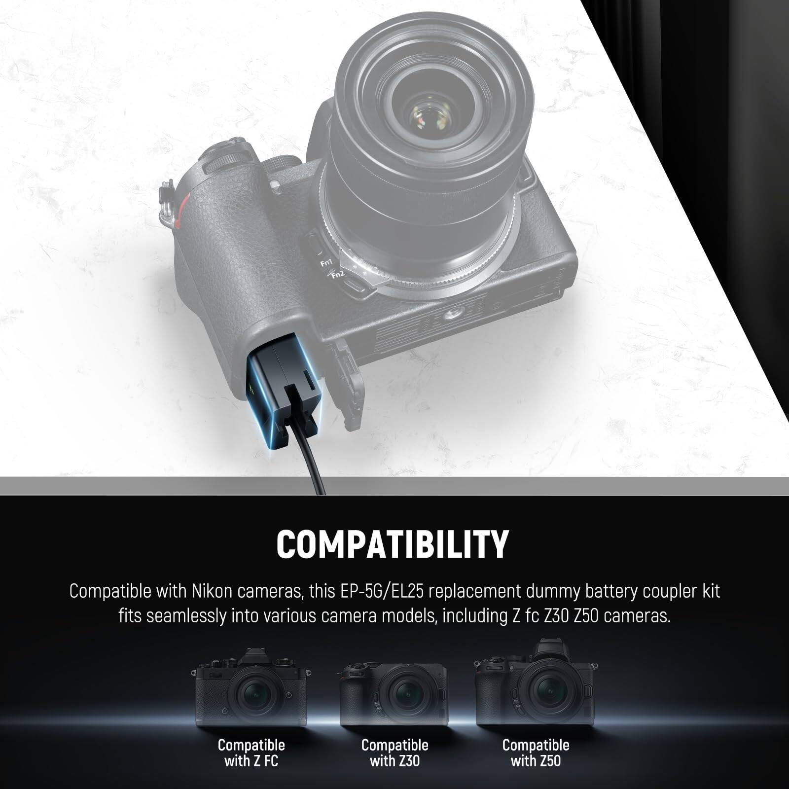 COMPATIBILITY

Compatible with Nikon cameras, this EP-5G/EL25 replacement dummy battery coupler kit fits seamlessly into various camera models, including Z fc, Z30, Z50 cameras.

Compatible with Z FC  
Compatible with Z30  
Compatible with Z50