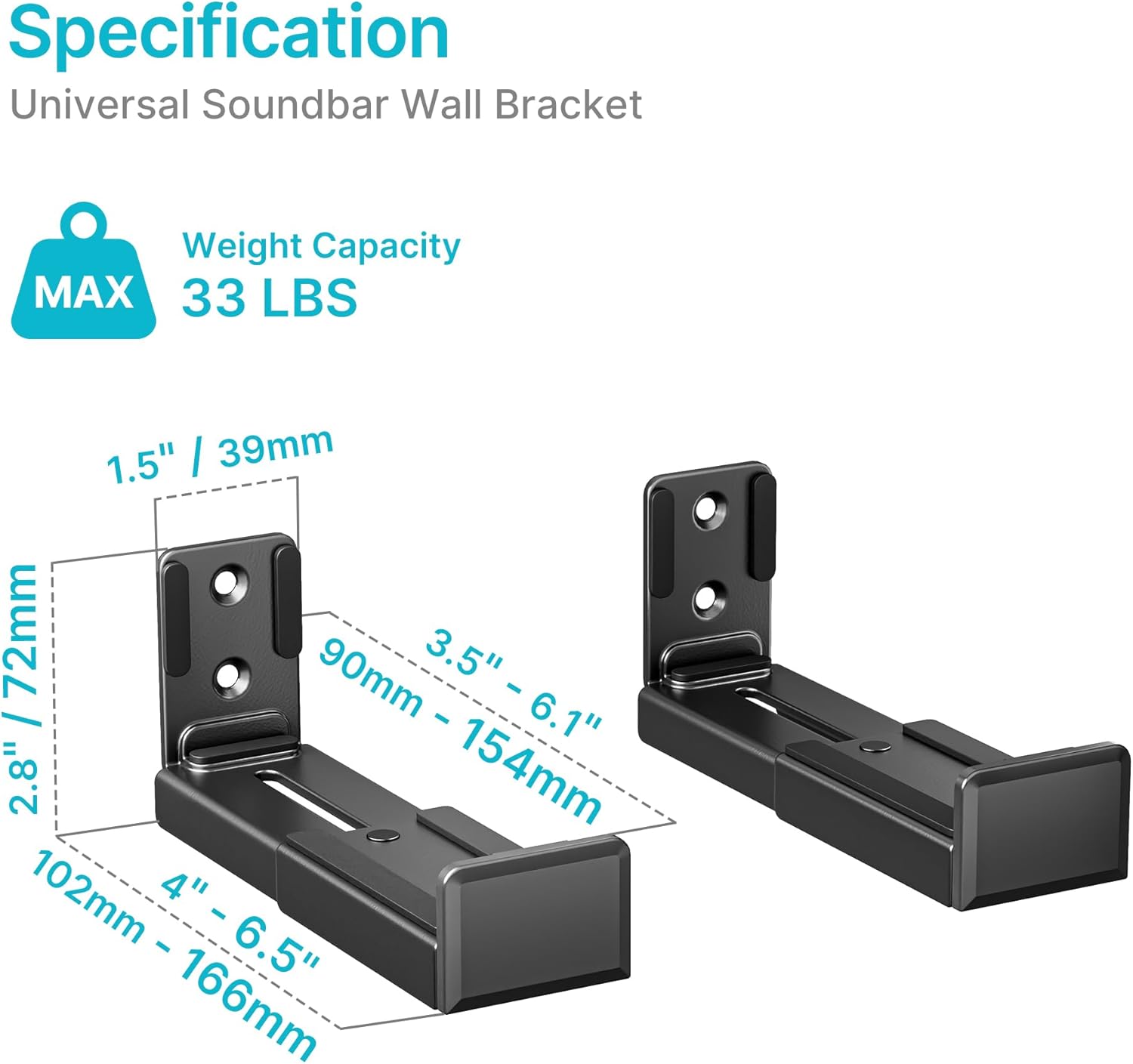 Specification  
Universal Soundbar Wall Bracket  

Weight Capacity  
MAX 33 LBS  

1.5" / 39mm  
2.8" / 72mm  
3.5" - 6.1" / 90mm - 154mm  
4" - 6.5" / 102mm - 166mm