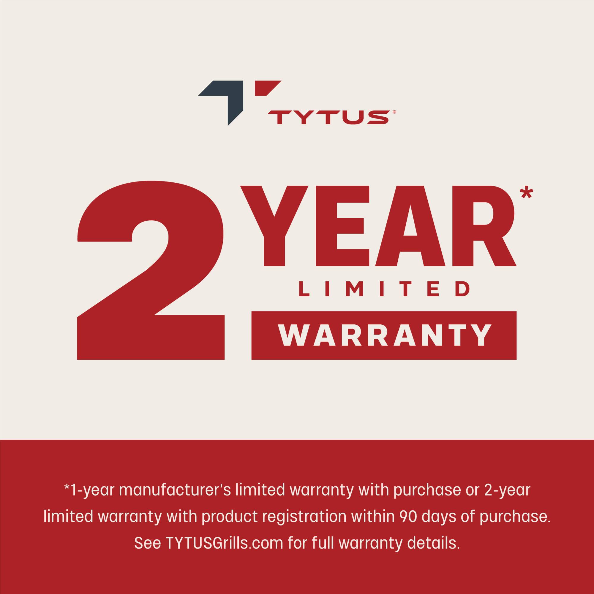 TYTUS 2 YEAR LIMITED WARRANTY * 1-year manufacturer's limited warranty with purchase or 2-year limited warranty with product registration within 90 days of purchase. See TYTUSGrills.com for full warranty details.