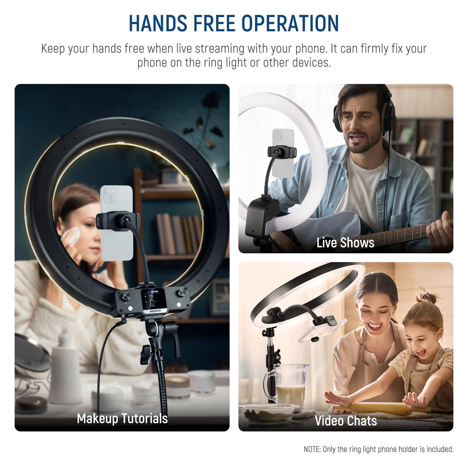 HANDS FREE OPERATION  
Keep your hands free when live streaming with your phone. It can firmly fix your phone on the ring light or other devices.  

Live Shows  
Makeup Tutorials  
Video Chats  

NOTE: Only the ring light phone holder is included.