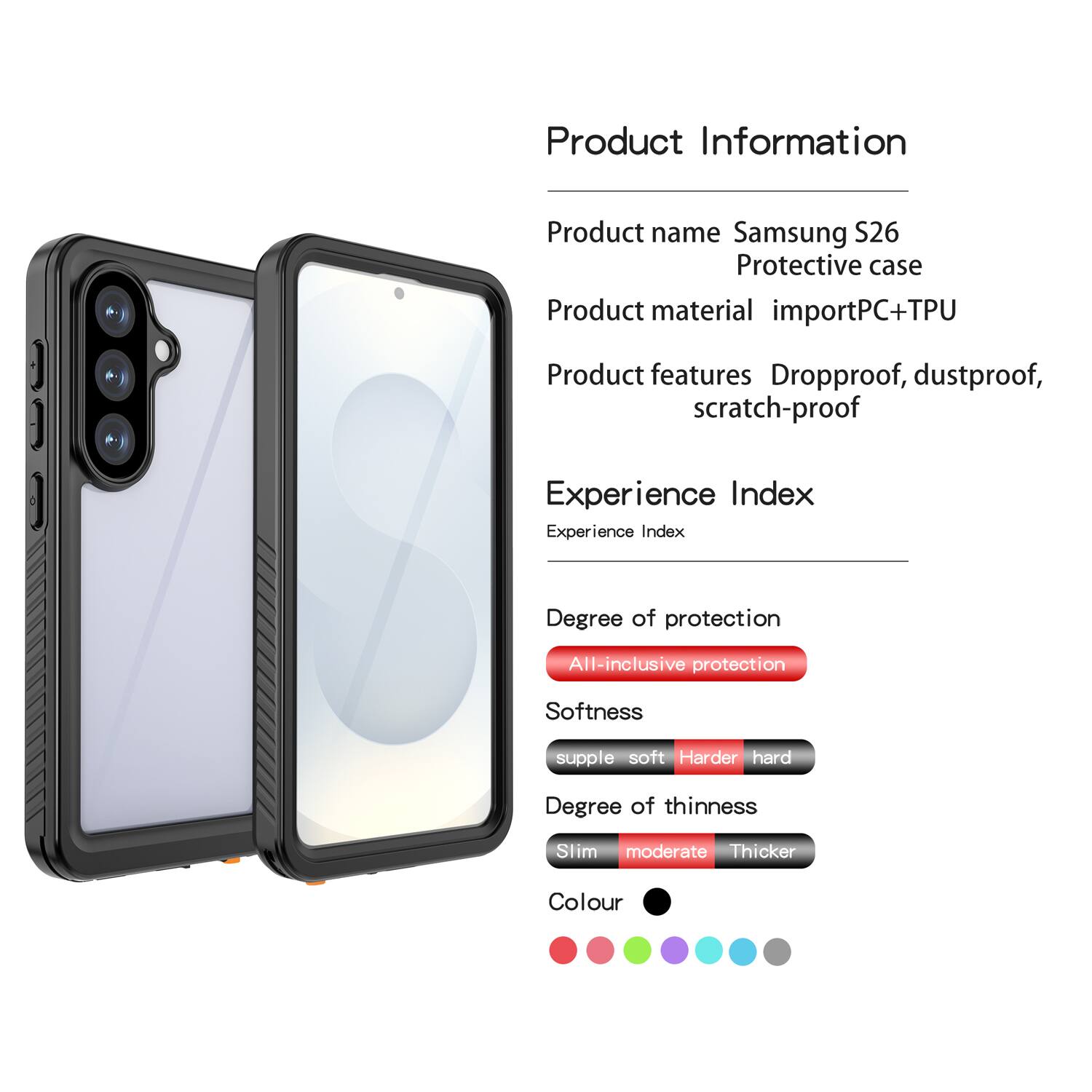 Product Information  
Product name: Samsung S26 Protective case  
Product material: importPC+TPU  
Product features: Dropproof, dustproof, scratch-proof  

Experience Index  
Experience Index  
Degree of protection: All-inclusive protection  
Softness: supple soft  
Degree of thinness: Slim moderate  
Colour: [Colour options shown in the image]