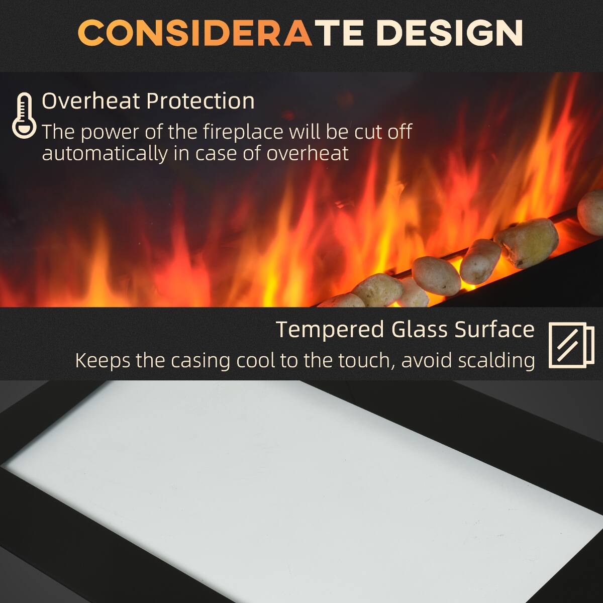 CONSIDERATE DESIGN

Overheat Protection
The power of the fireplace will be cut off automatically in case of overheating

Tempered Glass Surface
Keeps the casing cool to the touch, avoid scalding