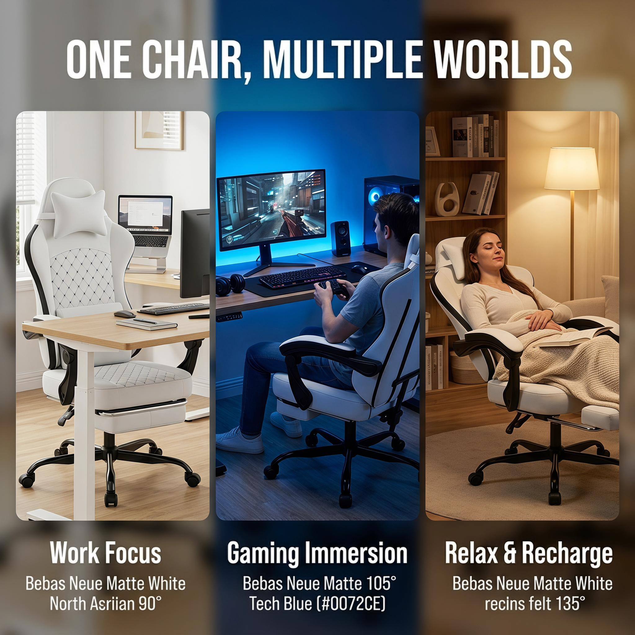 ONE CHAIR, MULTIPLE WORLDS

Work Focus  
Bebas Neue Matte White North Asrian 90°

Gaming Immersion  
Bebas Neue Matte 105°  
Tech Blue (#0072CE)

Relax & Recharge  
Bebas Neue Matte White recins felt 135°