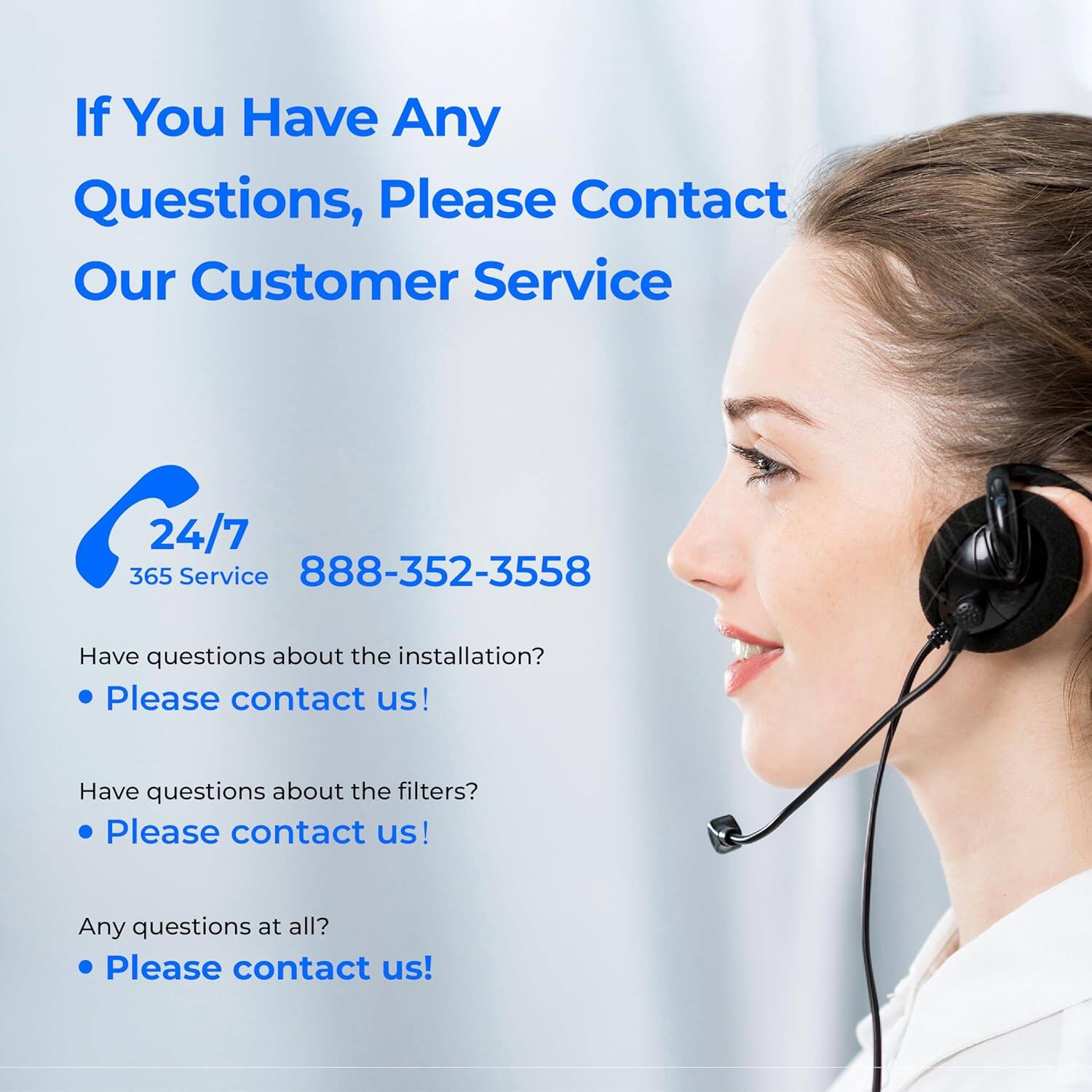 If You Have Any Questions, Please Contact Our Customer Service

24/7 365 Service  
888-352-3558

Have questions about the installation?  
• Please contact us!

Have questions about the filters?  
• Please contact us!

Any questions at all?  
• Please contact us!