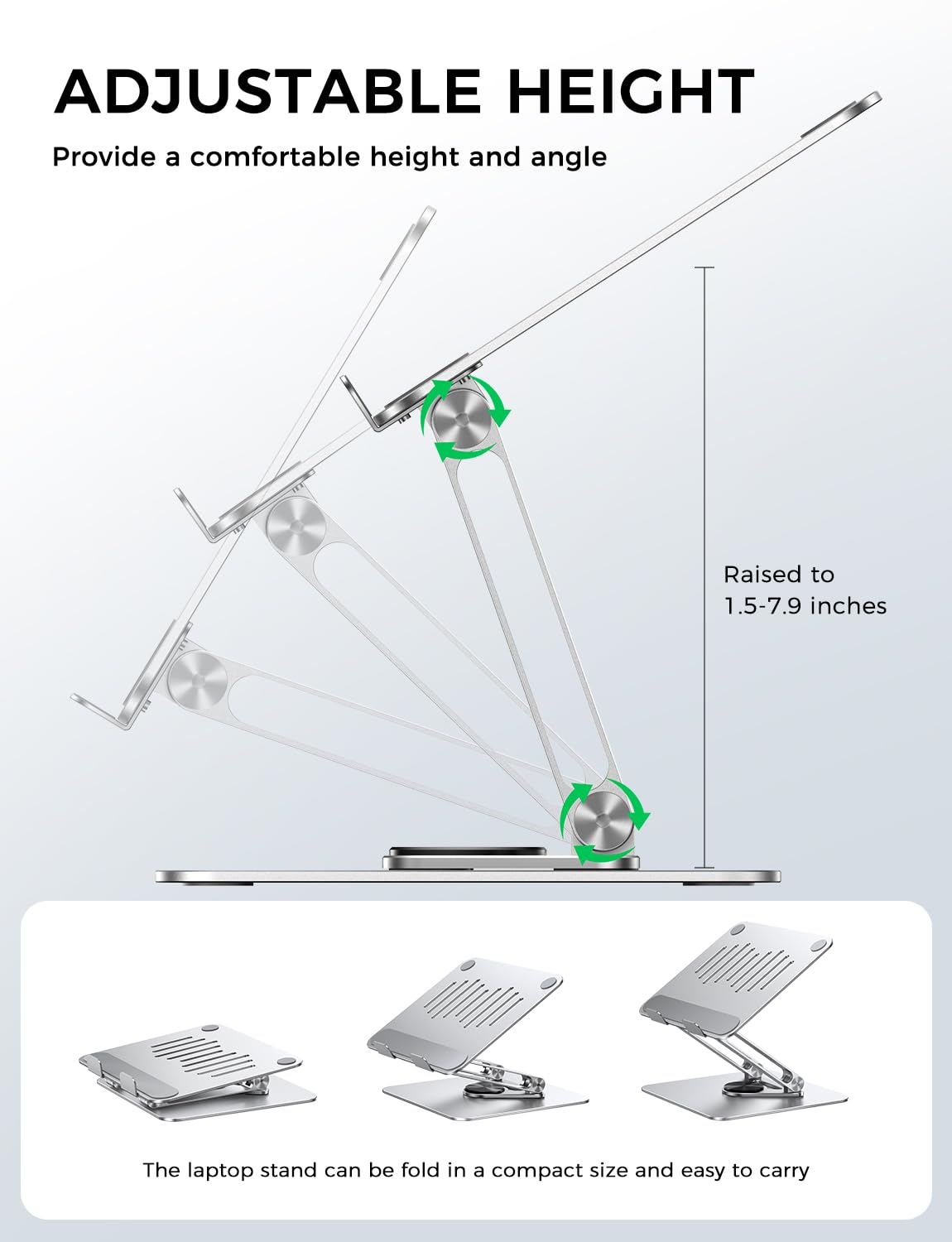 ADJUSTABLE HEIGHT  
Provide a comfortable height and angle  

Raised to 1.5-7.9 inches  

The laptop stand can be folded in a compact size and easy to carry