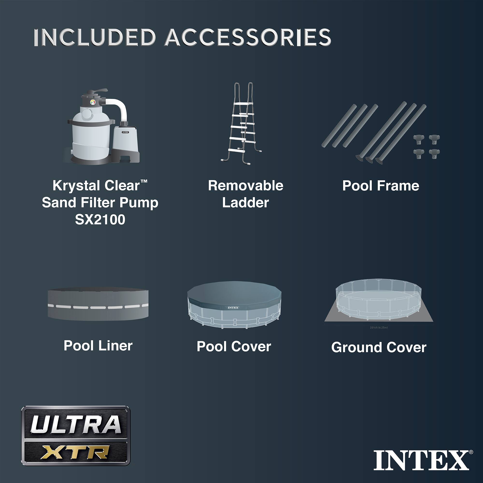 INCLUDED ACCESSORIES

- Krystal Clear™ Sand Filter Pump SX2100
- Removable Ladder
- Pool Frame
- Pool Liner
- Pool Cover
- Ground Cover

ULTRA XTR

INTEX