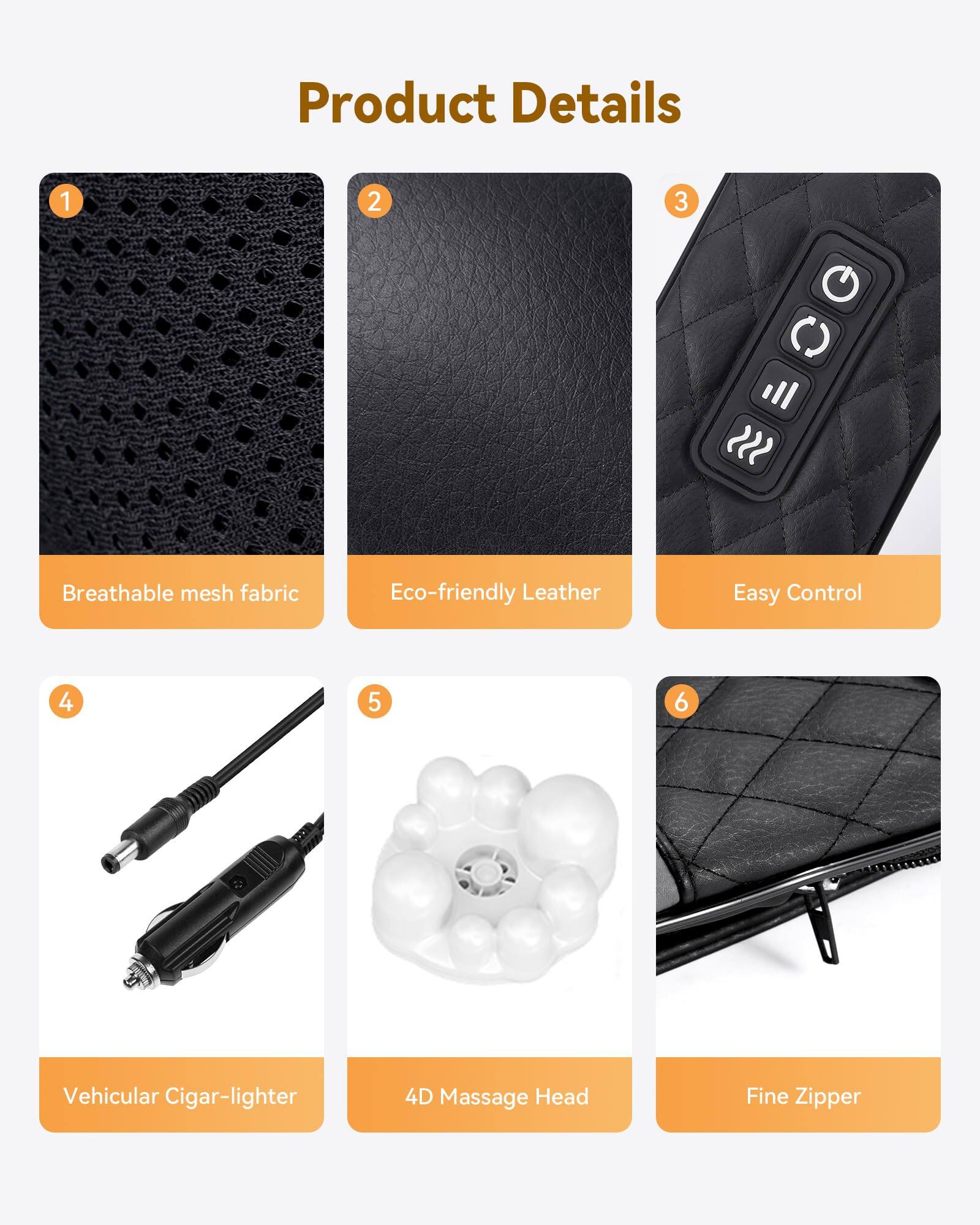 Product Details

1. Breathable mesh fabric
2. Eco-friendly Leather
3. Easy Control
4. Vehicular Cigar-lighter
5. 4D Massage Head
6. Fine Zipper