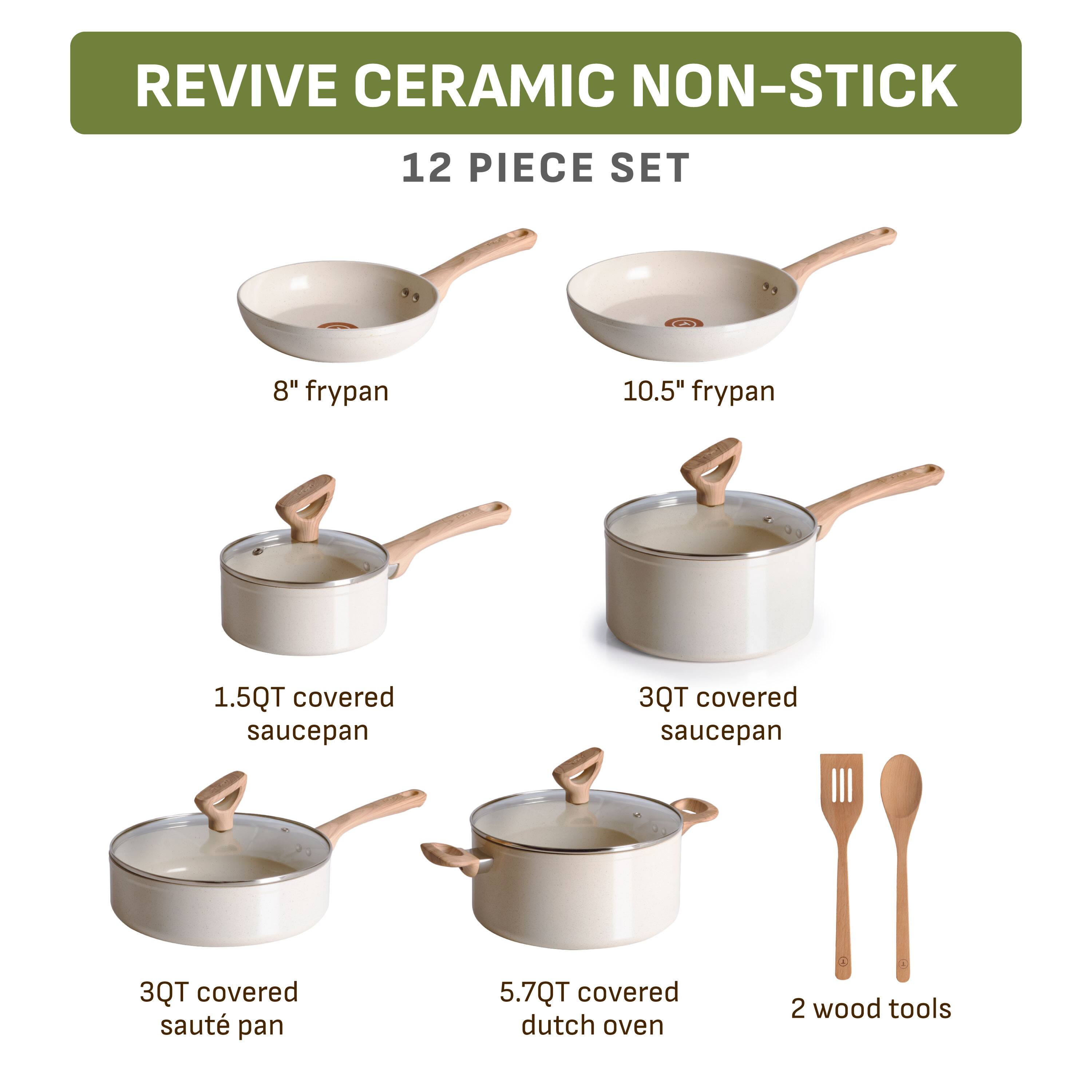 REVIVE CERAMIC NON-STICK  
12 PIECE SET  
8" frypan  
10.5" frypan  
1.5QT covered saucepan  
3QT covered saucepan  
3QT covered sauté pan  
5.7QT covered dutch oven  
2 wood tools