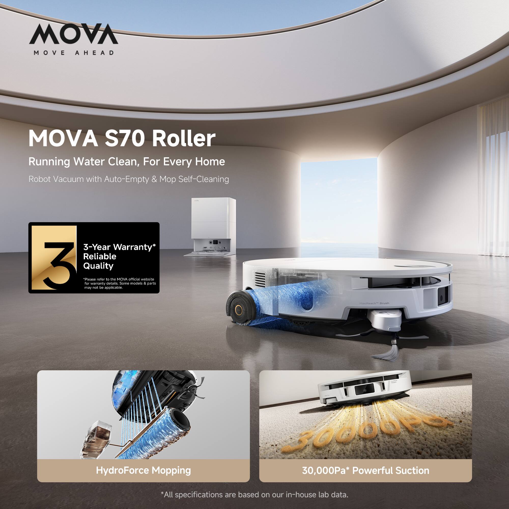MOVA MOVE AHEAD  
MOVA S70 Roller  
Running Water Clean, For Every Home  
Robot Vacuum with Auto-Empty & Mop Self-Cleaning  

3-Year Warranty*  
Reliable Quality  

HydroForce Mopping  
30,000Pa* Powerful Suction  

*All specifications are based on our in-house lab data.