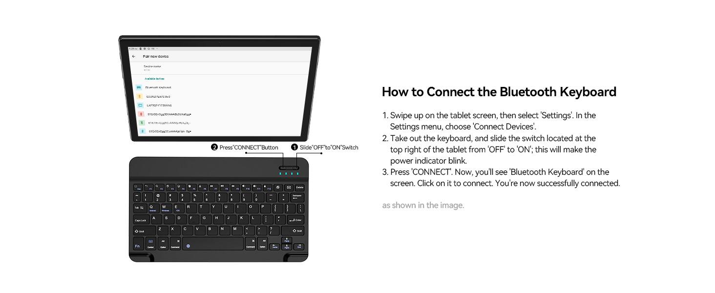 How to Connect the Bluetooth Keyboard

1. Swipe up on the tablet screen, then select "Settings". In the Settings menu, choose "Connect Devices".
2. Take out the keyboard, and slide the switch located at the top right of the tablet from 'OFF' to 'ON'; this will make the power indicator blink.
3. Press "CONNECT". Now, you'll see "Bluetooth Keyboard" on the screen. Click on it to connect. You're now successfully connected.

Press "CONNECT" Button

Slide "OFF" To "ON" Switch