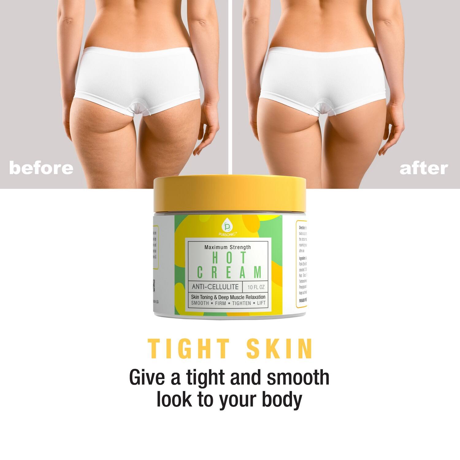 before after

Maximum Strength HOT CREAM ANTI-CELLULITE 10 FLOZ 10 FL OZ Skin Toning & Deep Muscle Relaxation SMOOTH FIRM TIGHTEN LIFT

TIGHT SKIN

Give a tight and smooth look to your body